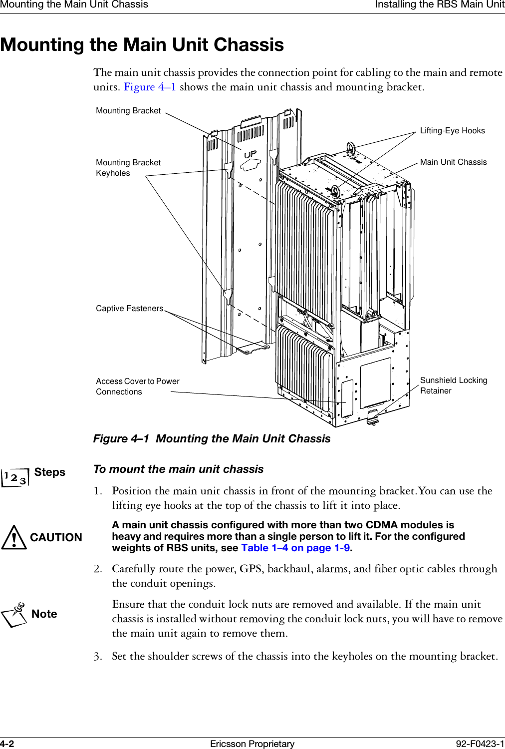 Mounting the Main Unit Chassis Installing the RBS Main Unit4-2 Ericsson Proprietary 92-F0423-1Mounting the Main Unit Chassis7KHPDLQXQLWFKDVVLVSURYLGHVWKHFRQQHFWLRQSRLQWIRUFDEOLQJWRWKHPDLQDQGUHPRWHXQLWV)LJXUH &yen;VKRZVWKHPDLQXQLWFKDVVLVDQGPRXQWLQJEUDFNHWFigure 4&ndash;1  Mounting the Main Unit ChassisStepsTo mount the main unit chassis 3RVLWLRQWKHPDLQXQLWFKDVVLVLQIURQWRIWKHPRXQWLQJEUDFNHW<RXFDQXVHWKHOLIWLQJH\HKRRNVDWWKHWRSRIWKHFKDVVLVWROLIWLWLQWRSODFHCAUTIONA main unit chassis configured with more than two CDMA modules is heavy and requires more than a single person to lift it. For the configured weights of RBS units, see Table 1&ndash;4 on page 1-9. &amp;DUHIXOO\URXWHWKHSRZHU*36EDFNKDXODODUPVDQGILEHURSWLFFDEOHVWKURXJKWKHFRQGXLWRSHQLQJVNote(QVXUHWKDWWKHFRQGXLWORFNQXWVDUHUHPRYHGDQGDYDLODEOH,IWKHPDLQXQLWFKDVVLVLVLQVWDOOHGZLWKRXWUHPRYLQJWKHFRQGXLWORFNQXWV\RXZLOOKDYHWRUHPRYHWKHPDLQXQLWDJDLQWRUHPRYHWKHP 6HWWKHVKRXOGHUVFUHZVRIWKHFKDVVLVLQWRWKHNH\KROHVRQWKHPRXQWLQJEUDFNHWLifting-Eye HooksMain Unit ChassisSunshield Locking RetainerMounting BracketMounting Bracket KeyholesCaptive FastenersAccess Cover to Power Connections