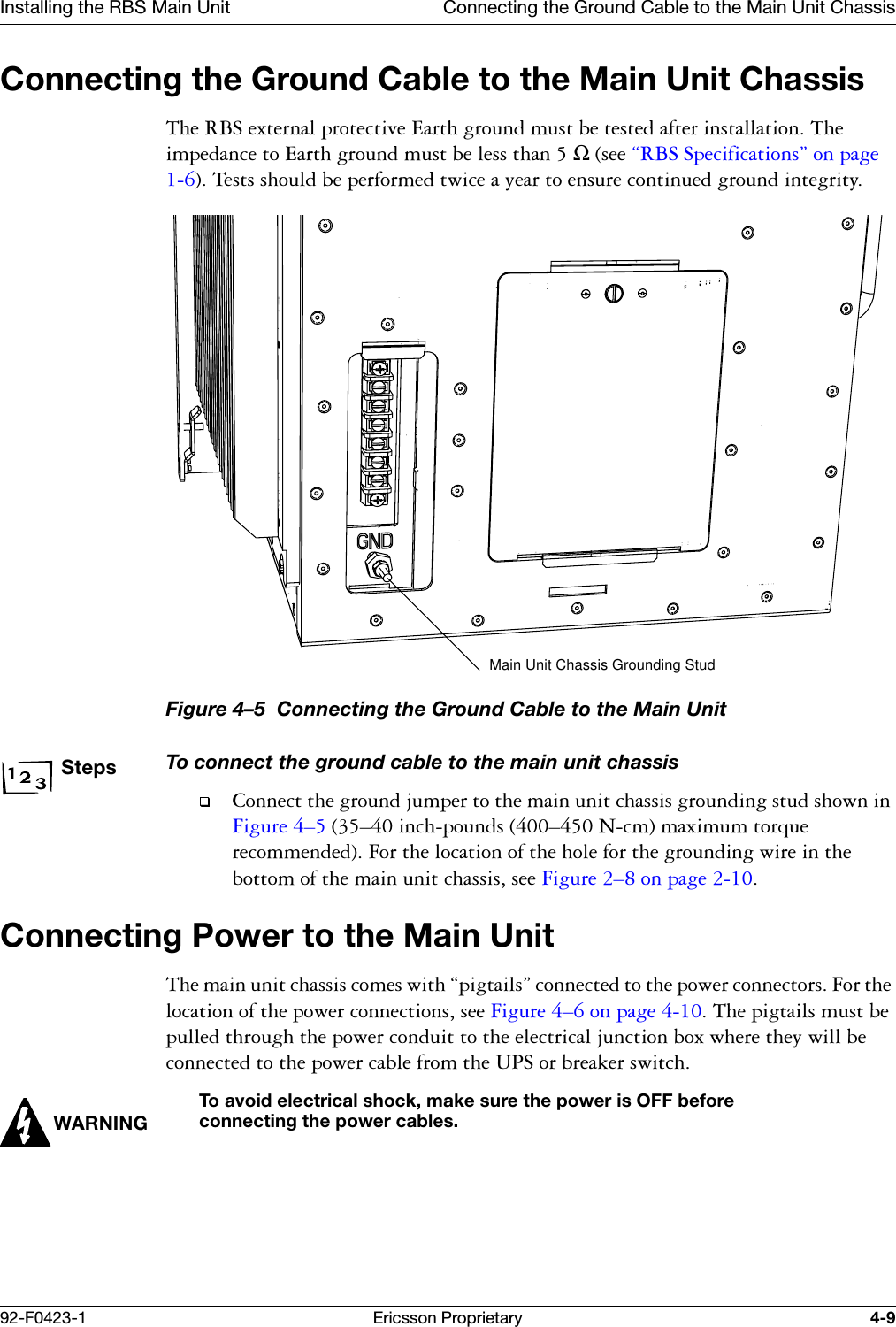 Installing the RBS Main Unit Connecting the Ground Cable to the Main Unit Chassis92-F0423-1 Ericsson Proprietary 4-9Connecting the Ground Cable to the Main Unit Chassis7KH5%6H[WHUQDOSURWHFWLYH(DUWKJURXQGPXVWEHWHVWHGDIWHULQVWDOODWLRQ7KHLPSHGDQFHWR(DUWKJURXQGPXVWEHOHVVWKDQΩVHH&sect;5%66SHFLILFDWLRQV&uml;RQSDJH7HVWVVKRXOGEHSHUIRUPHGWZLFHD\HDUWRHQVXUHFRQWLQXHGJURXQGLQWHJULW\Figure 4&ndash;5  Connecting the Ground Cable to the Main UnitStepsTo connect the ground cable to the main unit chassis&amp;RQQHFWWKHJURXQGMXPSHUWRWKHPDLQXQLWFKDVVLVJURXQGLQJVWXGVKRZQLQ)LJXUH &yen;&yen;LQFKSRXQGV&yen;1FPPD[LPXPWRUTXHUHFRPPHQGHG)RUWKHORFDWLRQRIWKHKROHIRUWKHJURXQGLQJZLUHLQWKHERWWRPRIWKHPDLQXQLWFKDVVLVVHH)LJXUH &yen;RQSDJH Connecting Power to the Main Unit7KHPDLQXQLWFKDVVLVFRPHVZLWK&sect;SLJWDLOV&uml;FRQQHFWHGWRWKHSRZHUFRQQHFWRUV)RUWKHORFDWLRQRIWKHSRZHUFRQQHFWLRQVVHH)LJXUH &yen;RQSDJH 7KHSLJWDLOVPXVWEHSXOOHGWKURXJKWKHSRZHUFRQGXLWWRWKHHOHFWULFDOMXQFWLRQER[ZKHUHWKH\ZLOOEHFRQQHFWHGWRWKHSRZHUFDEOHIURPWKH836RUEUHDNHUVZLWFKWARNINGTo avoid electrical shock, make sure the power is OFF before connecting the power cables.Main Unit Chassis Grounding Stud