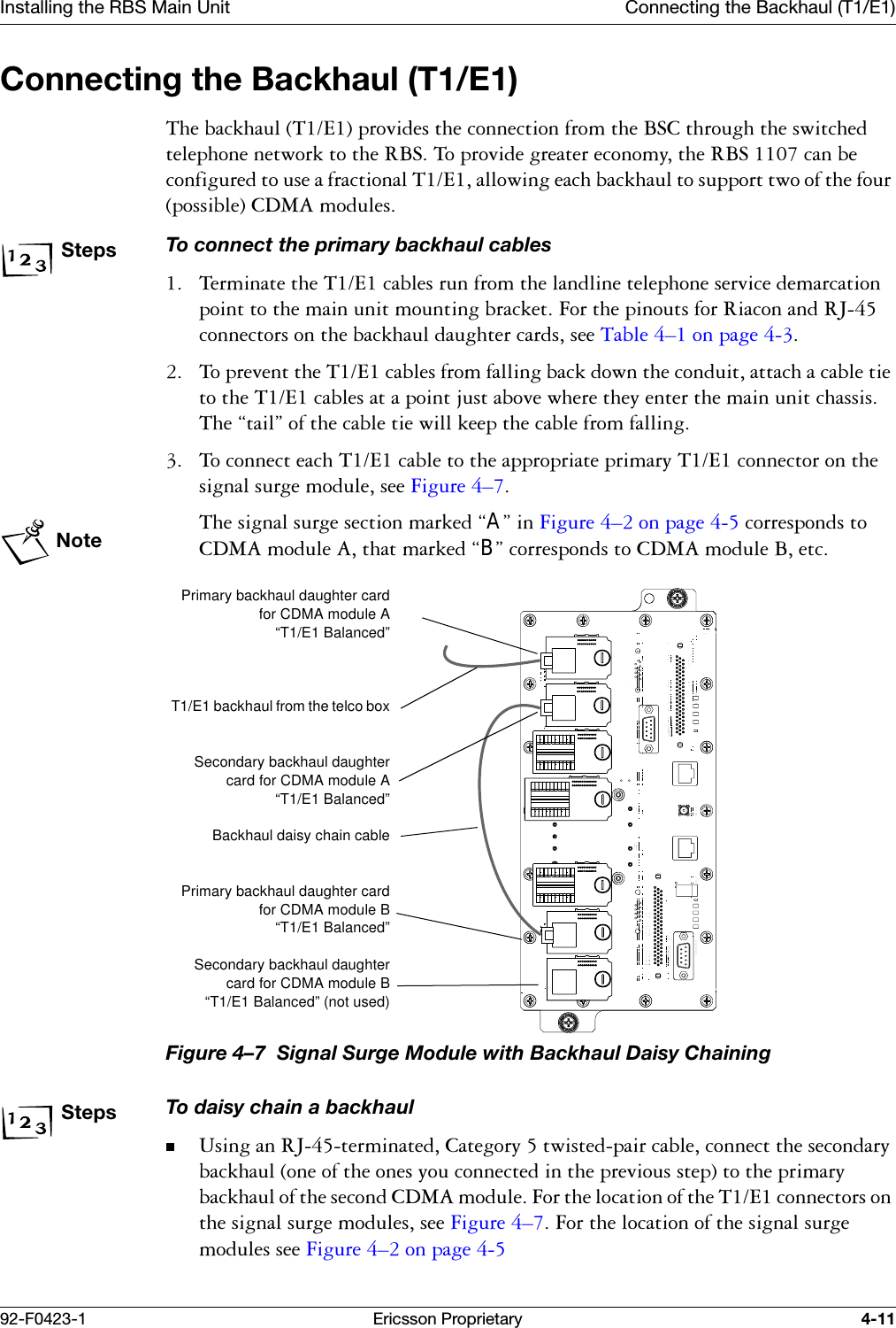 Installing the RBS Main Unit Connecting the Backhaul (T1/E1)92-F0423-1 Ericsson Proprietary 4-11Connecting the Backhaul (T1/E1)7KHEDFNKDXO7(SURYLGHVWKHFRQQHFWLRQIURPWKH%6&amp;WKURXJKWKHVZLWFKHGWHOHSKRQHQHWZRUNWRWKH5%67RSURYLGHJUHDWHUHFRQRP\WKH5%6FDQEHFRQILJXUHGWRXVHDIUDFWLRQDO7(DOORZLQJHDFKEDFNKDXOWRVXSSRUWWZRRIWKHIRXUSRVVLEOH&amp;'0$PRGXOHVStepsTo connect the primary backhaul cables 7HUPLQDWHWKH7(FDEOHVUXQIURPWKHODQGOLQHWHOHSKRQHVHUYLFHGHPDUFDWLRQSRLQWWRWKHPDLQXQLWPRXQWLQJEUDFNHW)RUWKHSLQRXWVIRU5LDFRQDQG5-FRQQHFWRUVRQWKHEDFNKDXOGDXJKWHUFDUGVVHH7DEOH &yen;RQSDJH  7RSUHYHQWWKH7(FDEOHVIURPIDOOLQJEDFNGRZQWKHFRQGXLWDWWDFKDFDEOHWLHWRWKH7(FDEOHVDWDSRLQWMXVWDERYHZKHUHWKH\HQWHUWKHPDLQXQLWFKDVVLV7KH&sect;WDLO&uml;RIWKHFDEOHWLHZLOONHHSWKHFDEOHIURPIDOOLQJ 7RFRQQHFWHDFK7(FDEOHWRWKHDSSURSULDWHSULPDU\7(FRQQHFWRURQWKHVLJQDOVXUJHPRGXOHVHH)LJXUH &yen;Note7KHVLJQDOVXUJHVHFWLRQPDUNHG&sect;A&uml;LQ)LJXUH &yen;RQSDJH FRUUHVSRQGVWR&amp;'0$PRGXOH$WKDWPDUNHG&sect;B&uml;FRUUHVSRQGVWR&amp;'0$PRGXOH%HWFFigure 4&ndash;7  Signal Surge Module with Backhaul Daisy ChainingStepsTo daisy chain a backhaul8VLQJDQ5-WHUPLQDWHG&amp;DWHJRU\WZLVWHGSDLUFDEOHFRQQHFWWKHVHFRQGDU\EDFNKDXORQHRIWKHRQHV\RXFRQQHFWHGLQWKHSUHYLRXVVWHSWRWKHSULPDU\EDFNKDXORIWKHVHFRQG&amp;'0$PRGXOH)RUWKHORFDWLRQRIWKH7(FRQQHFWRUVRQWKHVLJQDOVXUJHPRGXOHVVHH)LJXUH &yen;)RUWKHORFDWLRQRIWKHVLJQDOVXUJHPRGXOHVVHH)LJXUH &yen;RQSDJH Primary backhaul daughter cardfor CDMA module A&ldquo;T1/E1 Balanced&rdquo;T1/E1 backhaul from the telco boxSecondary backhaul daughtercard for CDMA module A&ldquo;T1/E1 Balanced&rdquo;Backhaul daisy chain cablePrimary backhaul daughter cardfor CDMA module B&ldquo;T1/E1 Balanced&rdquo;Secondary backhaul daughtercard for CDMA module B&ldquo;T1/E1 Balanced&rdquo; (not used)