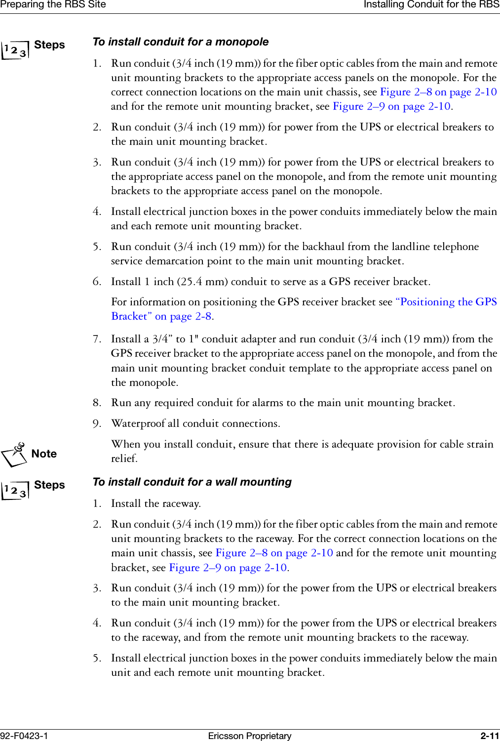 Preparing the RBS Site Installing Conduit for the RBS92-F0423-1 Ericsson Proprietary 2-11StepsTo install conduit for a monopole  5XQFRQGXLWLQFKPPIRUWKHILEHURSWLFFDEOHVIURPWKHPDLQDQGUHPRWHXQLWPRXQWLQJEUDFNHWVWRWKHDSSURSULDWHDFFHVVSDQHOVRQWKHPRQRSROH)RUWKHFRUUHFWFRQQHFWLRQORFDWLRQVRQWKHPDLQXQLWFKDVVLVVHH)LJXUH &yen;RQSDJH DQGIRUWKHUHPRWHXQLWPRXQWLQJEUDFNHWVHH)LJXUH &yen;RQSDJH  5XQFRQGXLWLQFKPPIRUSRZHUIURPWKH836RUHOHFWULFDOEUHDNHUVWRWKHPDLQXQLWPRXQWLQJEUDFNHW 5XQFRQGXLWLQFKPPIRUSRZHUIURPWKH836RUHOHFWULFDOEUHDNHUVWRWKHDSSURSULDWHDFFHVVSDQHORQWKHPRQRSROHDQGIURPWKHUHPRWHXQLWPRXQWLQJEUDFNHWVWRWKHDSSURSULDWHDFFHVVSDQHORQWKHPRQRSROH ,QVWDOOHOHFWULFDOMXQFWLRQER[HVLQWKHSRZHUFRQGXLWVLPPHGLDWHO\EHORZWKHPDLQDQGHDFKUHPRWHXQLWPRXQWLQJEUDFNHW 5XQFRQGXLWLQFKPPIRUWKHEDFNKDXOIURPWKHODQGOLQHWHOHSKRQHVHUYLFHGHPDUFDWLRQSRLQWWRWKHPDLQXQLWPRXQWLQJEUDFNHW ,QVWDOOLQFKPPFRQGXLWWRVHUYHDVD*36UHFHLYHUEUDFNHW)RULQIRUPDWLRQRQSRVLWLRQLQJWKH*36UHFHLYHUEUDFNHWVHH&sect;3RVLWLRQLQJWKH*36%UDFNHW&uml;RQSDJH ,QVWDOOD&uml;WRFRQGXLWDGDSWHUDQGUXQFRQGXLWLQFKPPIURPWKH*36UHFHLYHUEUDFNHWWRWKHDSSURSULDWHDFFHVVSDQHORQWKHPRQRSROHDQGIURPWKHPDLQXQLWPRXQWLQJEUDFNHWFRQGXLWWHPSODWHWRWKHDSSURSULDWHDFFHVVSDQHORQWKHPRQRSROH 5XQDQ\UHTXLUHGFRQGXLWIRUDODUPVWRWKHPDLQXQLWPRXQWLQJEUDFNHW :DWHUSURRIDOOFRQGXLWFRQQHFWLRQVNote:KHQ\RXLQVWDOOFRQGXLWHQVXUHWKDWWKHUHLVDGHTXDWHSURYLVLRQIRUFDEOHVWUDLQUHOLHIStepsTo install conduit for a wall mounting ,QVWDOOWKHUDFHZD\ 5XQFRQGXLWLQFKPPIRUWKHILEHURSWLFFDEOHVIURPWKHPDLQDQGUHPRWHXQLWPRXQWLQJEUDFNHWVWRWKHUDFHZD\)RUWKHFRUUHFWFRQQHFWLRQORFDWLRQVRQWKHPDLQXQLWFKDVVLVVHH)LJXUH &yen;RQSDJH DQGIRUWKHUHPRWHXQLWPRXQWLQJEUDFNHWVHH)LJXUH &yen;RQSDJH  5XQFRQGXLWLQFKPPIRUWKHSRZHUIURPWKH836RUHOHFWULFDOEUHDNHUVWRWKHPDLQXQLWPRXQWLQJEUDFNHW 5XQFRQGXLWLQFKPPIRUWKHSRZHUIURPWKH836RUHOHFWULFDOEUHDNHUVWRWKHUDFHZD\DQGIURPWKHUHPRWHXQLWPRXQWLQJEUDFNHWVWRWKHUDFHZD\ ,QVWDOOHOHFWULFDOMXQFWLRQER[HVLQWKHSRZHUFRQGXLWVLPPHGLDWHO\EHORZWKHPDLQXQLWDQGHDFKUHPRWHXQLWPRXQWLQJEUDFNHW