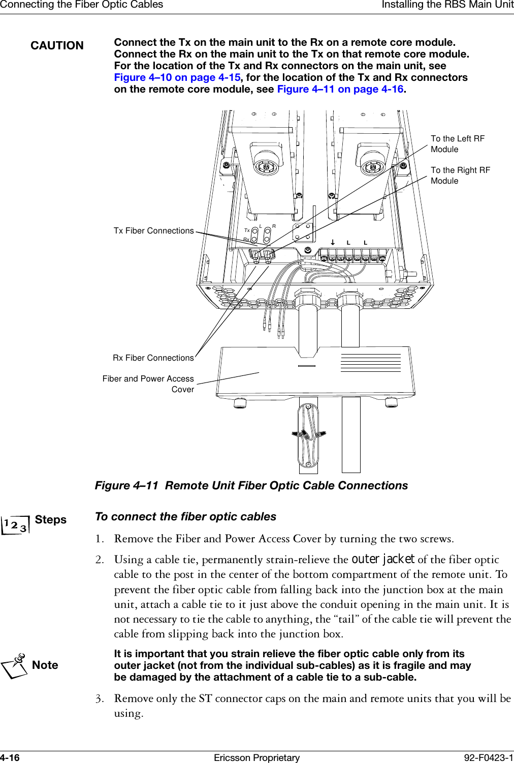 Connecting the Fiber Optic Cables Installing the RBS Main Unit4-16 Ericsson Proprietary 92-F0423-1CAUTIONConnect the Tx on the main unit to the Rx on a remote core module. Connect the Rx on the main unit to the Tx on that remote core module. For the location of the Tx and Rx connectors on the main unit, see Figure 4&ndash;10 on page 4-15, for the location of the Tx and Rx connectors on the remote core module, see Figure 4&ndash;11 on page 4-16.Figure 4&ndash;11  Remote Unit Fiber Optic Cable Connections StepsTo connect the fiber optic cables 5HPRYHWKH)LEHUDQG3RZHU$FFHVV&amp;RYHUE\WXUQLQJWKHWZRVFUHZV 8VLQJDFDEOHWLHSHUPDQHQWO\VWUDLQUHOLHYHWKHouter jacketRIWKHILEHURSWLFFDEOHWRWKHSRVWLQWKHFHQWHURIWKHERWWRPFRPSDUWPHQWRIWKHUHPRWHXQLW7RSUHYHQWWKHILEHURSWLFFDEOHIURPIDOOLQJEDFNLQWRWKHMXQFWLRQER[DWWKHPDLQXQLWDWWDFKDFDEOHWLHWRLWMXVWDERYHWKHFRQGXLWRSHQLQJLQWKHPDLQXQLW,WLVQRWQHFHVVDU\WRWLHWKHFDEOHWRDQ\WKLQJWKH&sect;WDLO&uml;RIWKHFDEOHWLHZLOOSUHYHQWWKHFDEOHIURPVOLSSLQJEDFNLQWRWKHMXQFWLRQER[NoteIt is important that you strain relieve the fiber optic cable only from its outer jacket (not from the individual sub-cables) as it is fragile and may be damaged by the attachment of a cable tie to a sub-cable. 5HPRYHRQO\WKH67FRQQHFWRUFDSVRQWKHPDLQDQGUHPRWHXQLWVWKDW\RXZLOOEHXVLQJL&darr;LLRTxRxTx Fiber ConnectionsRx Fiber ConnectionsFiber and Power AccessCoverTo the Left RF ModuleTo the Right RF Module