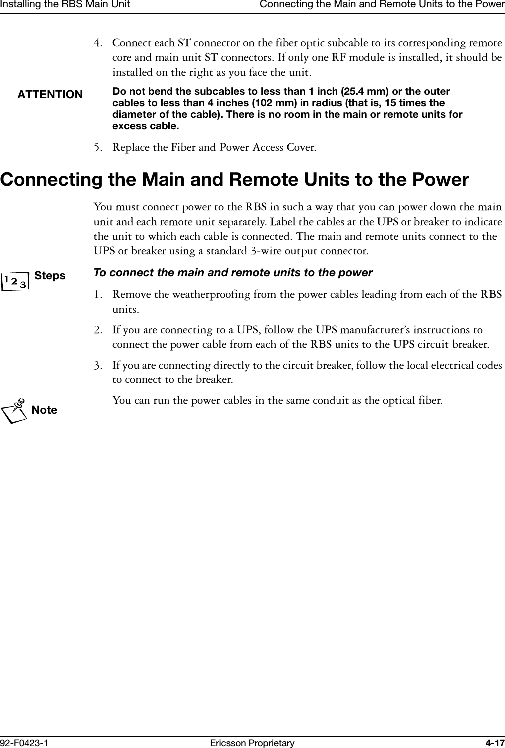Installing the RBS Main Unit Connecting the Main and Remote Units to the Power92-F0423-1 Ericsson Proprietary 4-17 &amp;RQQHFWHDFK67FRQQHFWRURQWKHILEHURSWLFVXEFDEOHWRLWVFRUUHVSRQGLQJUHPRWHFRUHDQGPDLQXQLW67FRQQHFWRUV,IRQO\RQH5)PRGXOHLVLQVWDOOHGLWVKRXOGEHLQVWDOOHGRQWKHULJKWDV\RXIDFHWKHXQLWATTENTIONDo not bend the subcables to less than 1 inch (25.4 mm) or the outer cables to less than 4 inches (102 mm) in radius (that is, 15 times the diameter of the cable). There is no room in the main or remote units for excess cable. 5HSODFHWKH)LEHUDQG3RZHU$FFHVV&amp;RYHUConnecting the Main and Remote Units to the Power<RXPXVWFRQQHFWSRZHUWRWKH5%6LQVXFKDZD\WKDW\RXFDQSRZHUGRZQWKHPDLQXQLWDQGHDFKUHPRWHXQLWVHSDUDWHO\/DEHOWKHFDEOHVDWWKH836RUEUHDNHUWRLQGLFDWHWKHXQLWWRZKLFKHDFKFDEOHLVFRQQHFWHG7KHPDLQDQGUHPRWHXQLWVFRQQHFWWRWKH836RUEUHDNHUXVLQJDVWDQGDUGZLUHRXWSXWFRQQHFWRUStepsTo connect the main and remote units to the power 5HPRYHWKHZHDWKHUSURRILQJIURPWKHSRZHUFDEOHVOHDGLQJIURPHDFKRIWKH5%6XQLWV ,I\RXDUHFRQQHFWLQJWRD836IROORZWKH836PDQXIDFWXUHU&ordf;VLQVWUXFWLRQVWRFRQQHFWWKHSRZHUFDEOHIURPHDFKRIWKH5%6XQLWVWRWKH836FLUFXLWEUHDNHU ,I\RXDUHFRQQHFWLQJGLUHFWO\WRWKHFLUFXLWEUHDNHUIROORZWKHORFDOHOHFWULFDOFRGHVWRFRQQHFWWRWKHEUHDNHUNote<RXFDQUXQWKHSRZHUFDEOHVLQWKHVDPHFRQGXLWDVWKHRSWLFDOILEHU