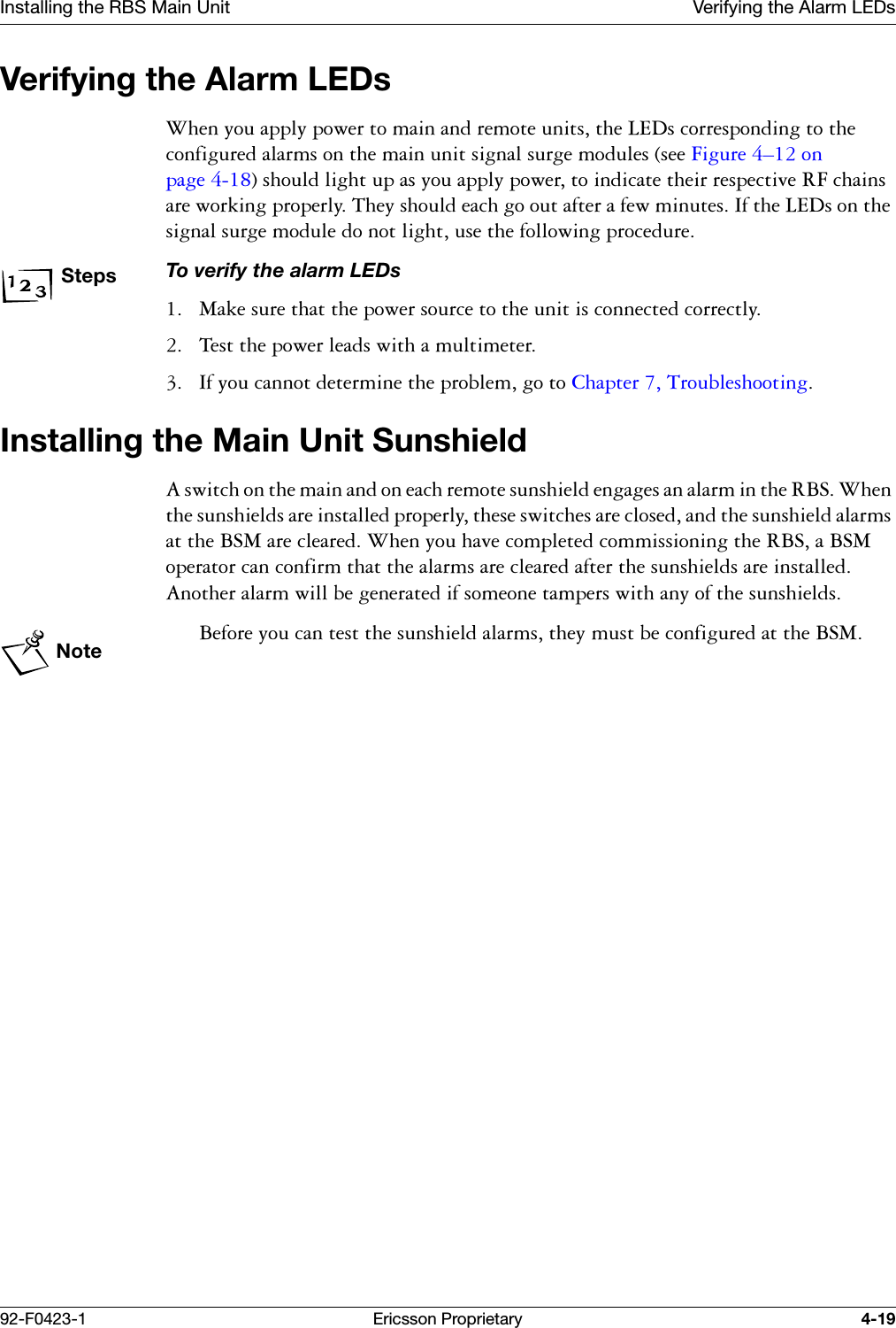 Installing the RBS Main Unit Verifying the Alarm LEDs92-F0423-1 Ericsson Proprietary 4-19Verifying the Alarm LEDs :KHQ\RXDSSO\SRZHUWRPDLQDQGUHPRWHXQLWVWKH/('VFRUUHVSRQGLQJWRWKHFRQILJXUHGDODUPVRQWKHPDLQXQLWVLJQDOVXUJHPRGXOHVVHH)LJXUH &yen;RQSDJH VKRXOGOLJKWXSDV\RXDSSO\SRZHUWRLQGLFDWHWKHLUUHVSHFWLYH5)FKDLQVDUHZRUNLQJSURSHUO\7KH\VKRXOGHDFKJRRXWDIWHUDIHZPLQXWHV,IWKH/('VRQWKHVLJQDOVXUJHPRGXOHGRQRWOLJKWXVHWKHIROORZLQJSURFHGXUHStepsTo verify the alarm LEDs 0DNHVXUHWKDWWKHSRZHUVRXUFHWRWKHXQLWLVFRQQHFWHGFRUUHFWO\ 7HVWWKHSRZHUOHDGVZLWKDPXOWLPHWHU ,I\RXFDQQRWGHWHUPLQHWKHSUREOHPJRWR&amp;KDSWHU 7URXEOHVKRRWLQJInstalling the Main Unit Sunshield$VZLWFKRQWKHPDLQDQGRQHDFKUHPRWHVXQVKLHOGHQJDJHVDQDODUPLQWKH5%6:KHQWKHVXQVKLHOGVDUHLQVWDOOHGSURSHUO\WKHVHVZLWFKHVDUHFORVHGDQGWKHVXQVKLHOGDODUPVDWWKH%60DUHFOHDUHG:KHQ\RXKDYHFRPSOHWHGFRPPLVVLRQLQJWKH5%6D%60RSHUDWRUFDQFRQILUPWKDWWKHDODUPVDUHFOHDUHGDIWHUWKHVXQVKLHOGVDUHLQVWDOOHG$QRWKHUDODUPZLOOEHJHQHUDWHGLIVRPHRQHWDPSHUVZLWKDQ\RIWKHVXQVKLHOGVNote%HIRUH\RXFDQWHVWWKHVXQVKLHOGDODUPVWKH\PXVWEHFRQILJXUHGDWWKH%60