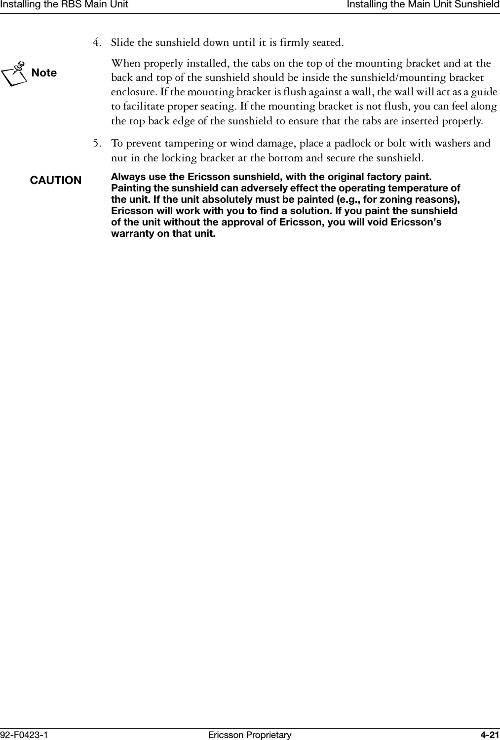 Installing the RBS Main Unit Installing the Main Unit Sunshield92-F0423-1 Ericsson Proprietary 4-21 6OLGHWKHVXQVKLHOGGRZQXQWLOLWLVILUPO\VHDWHGNote:KHQSURSHUO\LQVWDOOHGWKHWDEVRQWKHWRSRIWKHPRXQWLQJEUDFNHWDQGDWWKHEDFNDQGWRSRIWKHVXQVKLHOGVKRXOGEHLQVLGHWKHVXQVKLHOGPRXQWLQJEUDFNHWHQFORVXUH,IWKHPRXQWLQJEUDFNHWLVIOXVKDJDLQVWDZDOOWKHZDOOZLOODFWDVDJXLGHWRIDFLOLWDWHSURSHUVHDWLQJ,IWKHPRXQWLQJEUDFNHWLVQRWIOXVK\RXFDQIHHODORQJWKHWRSEDFNHGJHRIWKHVXQVKLHOGWRHQVXUHWKDWWKHWDEVDUHLQVHUWHGSURSHUO\ 7RSUHYHQWWDPSHULQJRUZLQGGDPDJHSODFHDSDGORFNRUEROWZLWKZDVKHUVDQGQXWLQWKHORFNLQJEUDFNHWDWWKHERWWRPDQGVHFXUHWKHVXQVKLHOGCAUTIONAlways use the Ericsson sunshield, with the original factory paint. Painting the sunshield can adversely effect the operating temperature of the unit. If the unit absolutely must be painted (e.g., for zoning reasons), Ericsson will work with you to find a solution. If you paint the sunshield of the unit without the approval of Ericsson, you will void Ericsson&rsquo;s warranty on that unit.