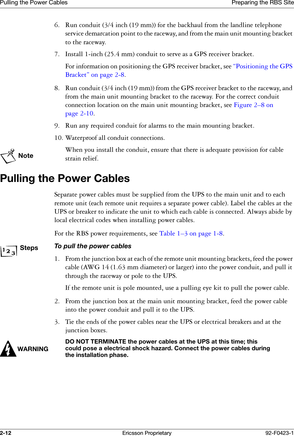 Pulling the Power Cables Preparing the RBS Site2-12 Ericsson Proprietary 92-F0423-1 5XQFRQGXLWLQFKPPIRUWKHEDFNKDXOIURPWKHODQGOLQHWHOHSKRQHVHUYLFHGHPDUFDWLRQSRLQWWRWKHUDFHZD\DQGIURPWKHPDLQXQLWPRXQWLQJEUDFNHWWRWKHUDFHZD\ ,QVWDOOLQFKPPFRQGXLWWRVHUYHDVD*36UHFHLYHUEUDFNHW)RULQIRUPDWLRQRQSRVLWLRQLQJWKH*36UHFHLYHUEUDFNHWVHH&sect;3RVLWLRQLQJWKH*36%UDFNHW&uml;RQSDJH 5XQFRQGXLWLQFKPPIURPWKH*36UHFHLYHUEUDFNHWWRWKHUDFHZD\DQGIURPWKHPDLQXQLWPRXQWLQJEUDFNHWWRWKHUDFHZD\)RUWKHFRUUHFWFRQGXLWFRQQHFWLRQORFDWLRQRQWKHPDLQXQLWPRXQWLQJEUDFNHWVHH)LJXUH &yen;RQSDJH  5XQDQ\UHTXLUHGFRQGXLWIRUDODUPVWRWKHPDLQPRXQWLQJEUDFNHW :DWHUSURRIDOOFRQGXLWFRQQHFWLRQVNote:KHQ\RXLQVWDOOWKHFRQGXLWHQVXUHWKDWWKHUHLVDGHTXDWHSURYLVLRQIRUFDEOHVWUDLQUHOLHIPulling the Power Cables6HSDUDWHSRZHUFDEOHVPXVWEHVXSSOLHGIURPWKH836WRWKHPDLQXQLWDQGWRHDFKUHPRWHXQLWHDFKUHPRWHXQLWUHTXLUHVDVHSDUDWHSRZHUFDEOH/DEHOWKHFDEOHVDWWKH836RUEUHDNHUWRLQGLFDWHWKHXQLWWRZKLFKHDFKFDEOHLVFRQQHFWHG$OZD\VDELGHE\ORFDOHOHFWULFDOFRGHVZKHQLQVWDOOLQJSRZHUFDEOHV)RUWKH5%6SRZHUUHTXLUHPHQWVVHH7DEOH &yen;RQSDJH StepsTo pull the power cables )URPWKHMXQFWLRQER[DWHDFKRIWKHUHPRWHXQLWPRXQWLQJEUDFNHWVIHHGWKHSRZHUFDEOH$:*PPGLDPHWHURUODUJHULQWRWKHSRZHUFRQGXLWDQGSXOOLWWKURXJKWKHUDFHZD\RUSROHWRWKH836,IWKHUHPRWHXQLWLVSROHPRXQWHGXVHDSXOOLQJH\HNLWWRSXOOWKHSRZHUFDEOH )URPWKHMXQFWLRQER[DWWKHPDLQXQLWPRXQWLQJEUDFNHWIHHGWKHSRZHUFDEOHLQWRWKHSRZHUFRQGXLWDQGSXOOLWWRWKH836 7LHWKHHQGVRIWKHSRZHUFDEOHVQHDUWKH836RUHOHFWULFDOEUHDNHUVDQGDWWKHMXQFWLRQER[HVWARNINGDO NOT TERMINATE the power cables at the UPS at this time; this could pose a electrical shock hazard. Connect the power cables during the installation phase.