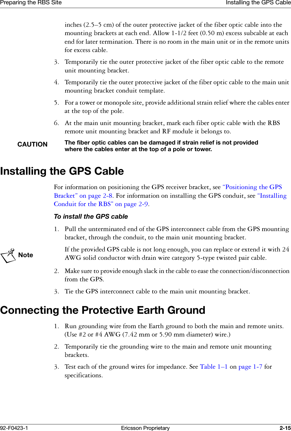 Preparing the RBS Site Installing the GPS Cable92-F0423-1 Ericsson Proprietary 2-15LQFKHV&yen;FPRIWKHRXWHUSURWHFWLYHMDFNHWRIWKHILEHURSWLFFDEOHLQWRWKHPRXQWLQJEUDFNHWVDWHDFKHQG$OORZIHHWPH[FHVVVXEFDEOHDWHDFKHQGIRUODWHUWHUPLQDWLRQ7KHUHLVQRURRPLQWKHPDLQXQLWRULQWKHUHPRWHXQLWVIRUH[FHVVFDEOH 7HPSRUDULO\WLHWKHRXWHUSURWHFWLYHMDFNHWRIWKHILEHURSWLFFDEOHWRWKHUHPRWHXQLWPRXQWLQJEUDFNHW 7HPSRUDULO\WLHWKHRXWHUSURWHFWLYHMDFNHWRIWKHILEHURSWLFFDEOHWRWKHPDLQXQLWPRXQWLQJEUDFNHWFRQGXLWWHPSODWH )RUDWRZHURUPRQRSROHVLWHSURYLGHDGGLWLRQDOVWUDLQUHOLHIZKHUHWKHFDEOHVHQWHUDWWKHWRSRIWKHSROH $WWKHPDLQXQLWPRXQWLQJEUDFNHWPDUNHDFKILEHURSWLFFDEOHZLWKWKH5%6UHPRWHXQLWPRXQWLQJEUDFNHWDQG5)PRGXOHLWEHORQJVWRCAUTIONThe fiber optic cables can be damaged if strain relief is not provided where the cables enter at the top of a pole or tower. Installing the GPS Cable)RULQIRUPDWLRQRQSRVLWLRQLQJWKH*36UHFHLYHUEUDFNHWVHH&sect;3RVLWLRQLQJWKH*36%UDFNHW&uml;RQSDJH)RULQIRUPDWLRQRQLQVWDOOLQJWKH*36FRQGXLWVHH&sect;,QVWDOOLQJ&amp;RQGXLWIRUWKH5%6&uml;RQSDJHTo install the GPS cable 3XOOWKHXQWHUPLQDWHGHQGRIWKH*36LQWHUFRQQHFWFDEOHIURPWKH*36PRXQWLQJEUDFNHWWKURXJKWKHFRQGXLWWRWKHPDLQXQLWPRXQWLQJEUDFNHWNote,IWKHSURYLGHG*36FDEOHLVQRWORQJHQRXJK\RXFDQUHSODFHRUH[WHQGLWZLWK$:*VROLGFRQGXFWRUZLWKGUDLQZLUHFDWHJRU\W\SHWZLVWHGSDLUFDEOH 0DNHVXUHWRSURYLGHHQRXJKVODFNLQWKHFDEOHWRHDVHWKHFRQQHFWLRQGLVFRQQHFWLRQIURPWKH*36 7LHWKH*36LQWHUFRQQHFWFDEOHWRWKHPDLQXQLWPRXQWLQJEUDFNHWConnecting the Protective Earth Ground 5XQJURXQGLQJZLUHIURPWKH(DUWKJURXQGWRERWKWKHPDLQDQGUHPRWHXQLWV8VHRU$:*PPRUPPGLDPHWHUZLUH 7HPSRUDULO\WLHWKHJURXQGLQJZLUHWRWKHPDLQDQGUHPRWHXQLWPRXQWLQJEUDFNHWV 7HVWHDFKRIWKHJURXQGZLUHVIRULPSHGDQFH6HH7DEOH &yen;RQSDJH IRUVSHFLILFDWLRQV
