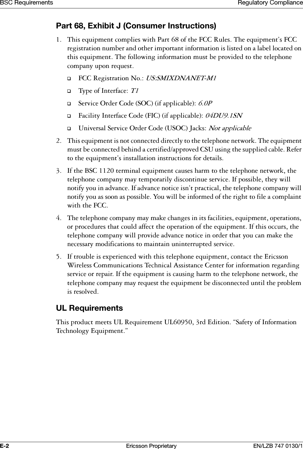 %6&amp;5HTXLUHPHQWV 5HJXODWRU\&amp;RPSOLDQFH( (ULFVVRQ3URSULHWDU\ (1/=%3DUW([KLELW-&amp;RQVXPHU,QVWUXFWLRQV 7KLVHTXLSPHQWFRPSOLHVZLWK3DUWRIWKH)&amp;&amp;5XOHV7KHHTXLSPHQWV)&amp;&amp;UHJLVWUDWLRQQXPEHUDQGRWKHULPSRUWDQWLQIRUPDWLRQLVOLVWHGRQDODEHOORFDWHGRQWKLVHTXLSPHQW7KHIROORZLQJLQIRUPDWLRQPXVWEHSURYLGHGWRWKHWHOHSKRQHFRPSDQ\XSRQUHTXHVW)&amp;&amp;5HJLVWUDWLRQ1R8660,;'1$1(707\SHRI,QWHUIDFH76HUYLFH2UGHU&amp;RGH62&amp;LIDSSOLFDEOH3)DFLOLW\,QWHUIDFH&amp;RGH),&amp;LIDSSOLFDEOH'8618QLYHUVDO6HUYLFH2UGHU&amp;RGH862&amp;-DFNV1RWDSSOLFDEOH 7KLVHTXLSPHQWLVQRWFRQQHFWHGGLUHFWO\WRWKHWHOHSKRQHQHWZRUN7KHHTXLSPHQWPXVWEHFRQQHFWHGEHKLQGDFHUWLILHGDSSURYHG&amp;68XVLQJWKHVXSSOLHGFDEOH5HIHUWRWKHHTXLSPHQWVLQVWDOODWLRQLQVWUXFWLRQVIRUGHWDLOV ,IWKH%6&amp;WHUPLQDOHTXLSPHQWFDXVHVKDUPWRWKHWHOHSKRQHQHWZRUNWKHWHOHSKRQHFRPSDQ\PD\WHPSRUDULO\GLVFRQWLQXHVHUYLFH,ISRVVLEOHWKH\ZLOOQRWLI\\RXLQDGYDQFH,IDGYDQFHQRWLFHLVQWSUDFWLFDOWKHWHOHSKRQHFRPSDQ\ZLOOQRWLI\\RXDVVRRQDVSRVVLEOH<RXZLOOEHLQIRUPHGRIWKHULJKWWRILOHDFRPSODLQWZLWKWKH)&amp;&amp; 7KHWHOHSKRQHFRPSDQ\PD\PDNHFKDQJHVLQLWVIDFLOLWLHVHTXLSPHQWRSHUDWLRQVRUSURFHGXUHVWKDWFRXOGDIIHFWWKHRSHUDWLRQRIWKHHTXLSPHQW,IWKLVRFFXUVWKHWHOHSKRQHFRPSDQ\ZLOOSURYLGHDGYDQFHQRWLFHLQRUGHUWKDW\RXFDQPDNHWKHQHFHVVDU\PRGLILFDWLRQVWRPDLQWDLQXQLQWHUUXSWHGVHUYLFH ,IWURXEOHLVH[SHULHQFHGZLWKWKLVWHOHSKRQHHTXLSPHQWFRQWDFWWKH(ULFVVRQ:LUHOHVV&amp;RPPXQLFDWLRQV7HFKQLFDO$VVLVWDQFH&amp;HQWHUIRULQIRUPDWLRQUHJDUGLQJVHUYLFHRUUHSDLU,IWKHHTXLSPHQWLVFDXVLQJKDUPWRWKHWHOHSKRQHQHWZRUNWKHWHOHSKRQHFRPSDQ\PD\UHTXHVWWKHHTXLSPHQWEHGLVFRQQHFWHGXQWLOWKHSUREOHPLVUHVROYHG8/5HTXLUHPHQWV7KLVSURGXFWPHHWV8/5HTXLUHPHQW8/UG(GLWLRQk6DIHW\RI,QIRUPDWLRQ7HFKQRORJ\(TXLSPHQWy