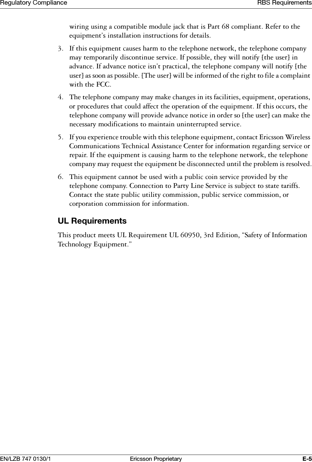 5HJXODWRU\&amp;RPSOLDQFH 5%65HTXLUHPHQWV(1/=% (ULFVVRQ3URSULHWDU\ (ZLULQJXVLQJDFRPSDWLEOHPRGXOHMDFNWKDWLV3DUWFRPSOLDQW5HIHUWRWKHHTXLSPHQWVLQVWDOODWLRQLQVWUXFWLRQVIRUGHWDLOV ,IWKLVHTXLSPHQWFDXVHVKDUPWRWKHWHOHSKRQHQHWZRUNWKHWHOHSKRQHFRPSDQ\PD\WHPSRUDULO\GLVFRQWLQXHVHUYLFH,ISRVVLEOHWKH\ZLOOQRWLI\>WKHXVHU@LQDGYDQFH,IDGYDQFHQRWLFHLVQWSUDFWLFDOWKHWHOHSKRQHFRPSDQ\ZLOOQRWLI\>WKHXVHU@DVVRRQDVSRVVLEOH>7KHXVHU@ZLOOEHLQIRUPHGRIWKHULJKWWRILOHDFRPSODLQWZLWKWKH)&amp;&amp; 7KHWHOHSKRQHFRPSDQ\PD\PDNHFKDQJHVLQLWVIDFLOLWLHVHTXLSPHQWRSHUDWLRQVRUSURFHGXUHVWKDWFRXOGDIIHFWWKHRSHUDWLRQRIWKHHTXLSPHQW,IWKLVRFFXUVWKHWHOHSKRQHFRPSDQ\ZLOOSURYLGHDGYDQFHQRWLFHLQRUGHUVR>WKHXVHU@FDQPDNHWKHQHFHVVDU\PRGLILFDWLRQVWRPDLQWDLQXQLQWHUUXSWHGVHUYLFH ,I\RXH[SHULHQFHWURXEOHZLWKWKLVWHOHSKRQHHTXLSPHQWFRQWDFW(ULFVVRQ:LUHOHVV&amp;RPPXQLFDWLRQV7HFKQLFDO$VVLVWDQFH&amp;HQWHUIRULQIRUPDWLRQUHJDUGLQJVHUYLFHRUUHSDLU,IWKHHTXLSPHQWLVFDXVLQJKDUPWRWKHWHOHSKRQHQHWZRUNWKHWHOHSKRQHFRPSDQ\PD\UHTXHVWWKHHTXLSPHQWEHGLVFRQQHFWHGXQWLOWKHSUREOHPLVUHVROYHG 7KLVHTXLSPHQWFDQQRWEHXVHGZLWKDSXEOLFFRLQVHUYLFHSURYLGHGE\WKHWHOHSKRQHFRPSDQ\&amp;RQQHFWLRQWR3DUW\/LQH6HUYLFHLVVXEMHFWWRVWDWHWDULIIV&amp;RQWDFWWKHVWDWHSXEOLFXWLOLW\FRPPLVVLRQSXEOLFVHUYLFHFRPPLVVLRQRUFRUSRUDWLRQFRPPLVVLRQIRULQIRUPDWLRQ8/5HTXLUHPHQWV7KLVSURGXFWPHHWV8/5HTXLUHPHQW8/UG(GLWLRQk6DIHW\RI,QIRUPDWLRQ7HFKQRORJ\(TXLSPHQWy