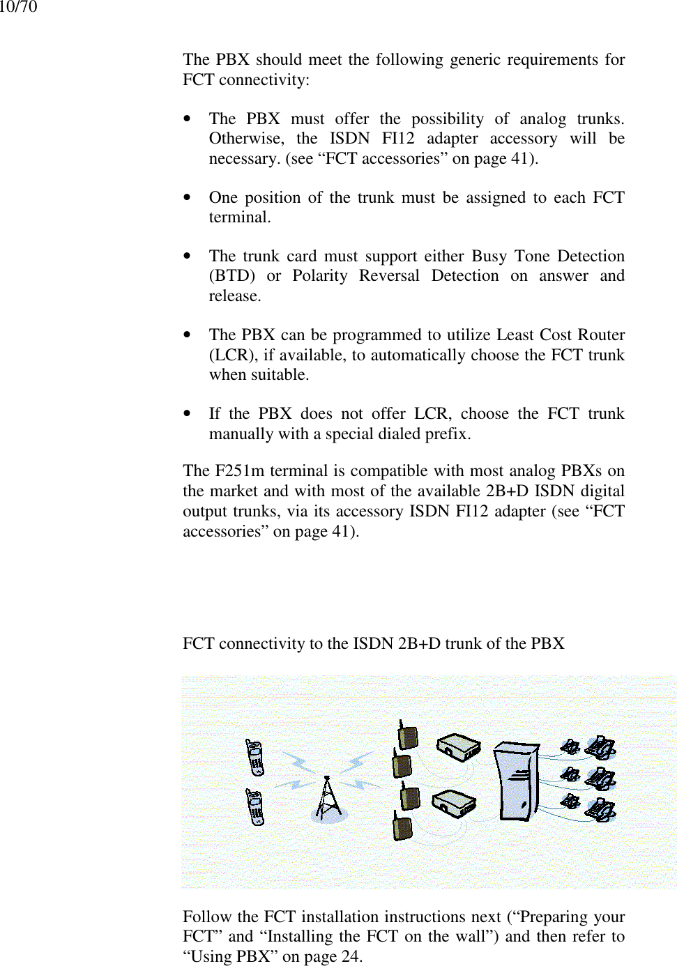 10/70The PBX should meet the following generic requirements forFCT connectivity:• The PBX must offer the possibility of analog trunks.Otherwise, the ISDN FI12 adapter accessory will benecessary. (see “FCT accessories” on page 41).• One position of the trunk must be assigned to each FCTterminal.• The trunk card must support either Busy Tone Detection(BTD) or Polarity Reversal Detection on answer andrelease.• The PBX can be programmed to utilize Least Cost Router(LCR), if available, to automatically choose the FCT trunkwhen suitable.• If the PBX does not offer LCR, choose the FCT trunkmanually with a special dialed prefix.The F251m terminal is compatible with most analog PBXs onthe market and with most of the available 2B+D ISDN digitaloutput trunks, via its accessory ISDN FI12 adapter (see “FCTaccessories” on page 41).FCT connectivity to the ISDN 2B+D trunk of the PBXFollow the FCT installation instructions next (“Preparing yourFCT” and “Installing the FCT on the wall”) and then refer to“Using PBX” on page 24.