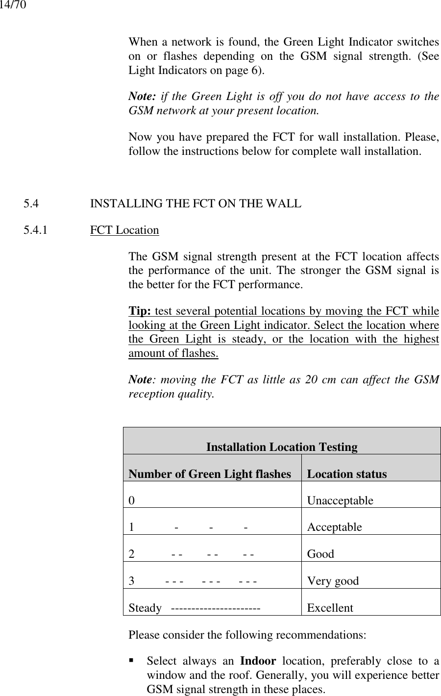 14/70When a network is found, the Green Light Indicator switcheson or flashes depending on the GSM signal strength. (SeeLight Indicators on page 6).Note: if the Green Light is off you do not have access to theGSM network at your present location.Now you have prepared the FCT for wall installation. Please,follow the instructions below for complete wall installation.5.4 INSTALLING THE FCT ON THE WALL5.4.1 FCT LocationThe GSM signal strength present at the FCT location affectsthe performance of the unit. The stronger the GSM signal isthe better for the FCT performance.Tip: test several potential locations by moving the FCT whilelooking at the Green Light indicator. Select the location wherethe Green Light is steady, or the location with the highestamount of flashes.Note: moving the FCT as little as 20 cm can affect the GSMreception quality.Installation Location TestingNumber of Green Light flashes Location status0 Unacceptable1             -          -          - Acceptable2            - -        - -        - - Good3          - - -      - - -      - - - Very goodSteady   ---------------------- ExcellentPlease consider the following recommendations: Select always an Indoor location, preferably close to awindow and the roof. Generally, you will experience betterGSM signal strength in these places.