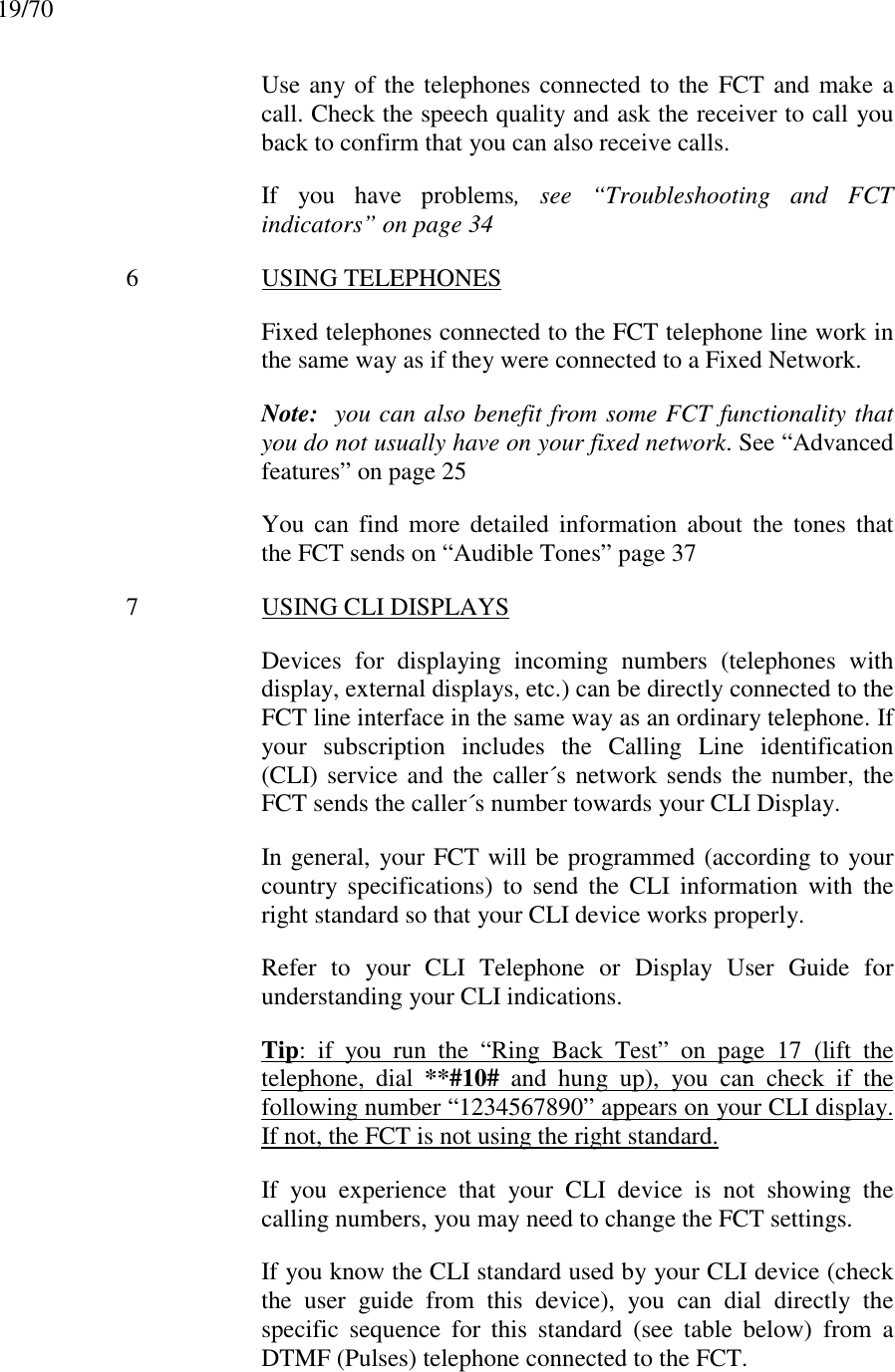 19/70Use any of the telephones connected to the FCT and make acall. Check the speech quality and ask the receiver to call youback to confirm that you can also receive calls.If you have problems, see “Troubleshooting and FCTindicators” on page 346 USING TELEPHONESFixed telephones connected to the FCT telephone line work inthe same way as if they were connected to a Fixed Network.Note:  you can also benefit from some FCT functionality thatyou do not usually have on your fixed network. See “Advancedfeatures” on page 25You can find more detailed information about the tones thatthe FCT sends on “Audible Tones” page 377 USING CLI DISPLAYSDevices for displaying incoming numbers (telephones withdisplay, external displays, etc.) can be directly connected to theFCT line interface in the same way as an ordinary telephone. Ifyour subscription includes the Calling Line identification(CLI) service and the caller´s network sends the number, theFCT sends the caller´s number towards your CLI Display.In general, your FCT will be programmed (according to yourcountry specifications) to send the CLI information with theright standard so that your CLI device works properly.Refer to your CLI Telephone or Display User Guide forunderstanding your CLI indications.Tip: if you run the “Ring Back Test” on page 17 (lift thetelephone, dial **#10# and hung up), you can check if thefollowing number “1234567890” appears on your CLI display.If not, the FCT is not using the right standard.If you experience that your CLI device is not showing thecalling numbers, you may need to change the FCT settings.If you know the CLI standard used by your CLI device (checkthe user guide from this device), you can dial directly thespecific sequence for this standard (see table below) from aDTMF (Pulses) telephone connected to the FCT.