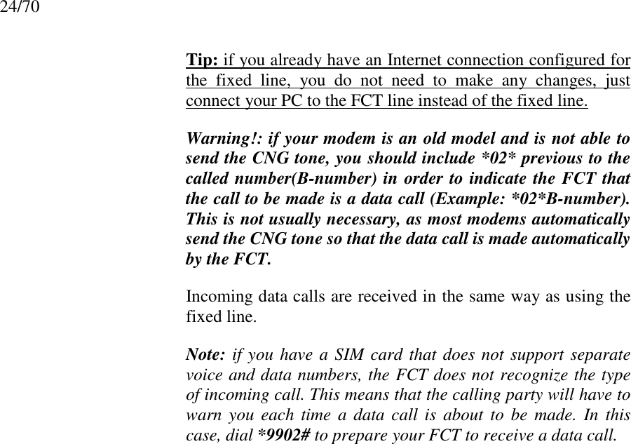 24/70Tip: if you already have an Internet connection configured forthe fixed line, you do not need to make any changes, justconnect your PC to the FCT line instead of the fixed line.Warning!: if your modem is an old model and is not able tosend the CNG tone, you should include *02* previous to thecalled number(B-number) in order to indicate the FCT thatthe call to be made is a data call (Example: *02*B-number).This is not usually necessary, as most modems automaticallysend the CNG tone so that the data call is made automaticallyby the FCT.Incoming data calls are received in the same way as using thefixed line.Note: if you have a SIM card that does not support separatevoice and data numbers, the FCT does not recognize the typeof incoming call. This means that the calling party will have towarn you each time a data call is about to be made. In thiscase, dial *9902# to prepare your FCT to receive a data call.