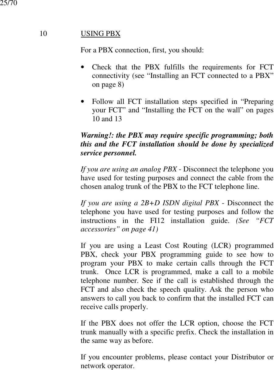 25/7010 USING PBXFor a PBX connection, first, you should:• Check that the PBX fulfills the requirements for FCTconnectivity (see “Installing an FCT connected to a PBX”on page 8)• Follow all FCT installation steps specified in “Preparingyour FCT” and “Installing the FCT on the wall” on pages10 and 13Warning!: the PBX may require specific programming; boththis and the FCT installation should be done by specializedservice personnel.If you are using an analog PBX - Disconnect the telephone youhave used for testing purposes and connect the cable from thechosen analog trunk of the PBX to the FCT telephone line.If you are using a 2B+D ISDN digital PBX - Disconnect thetelephone you have used for testing purposes and follow theinstructions in the FI12 installation guide. (See “FCTaccessories” on page 41)If you are using a Least Cost Routing (LCR) programmedPBX, check your PBX programming guide to see how toprogram your PBX to make certain calls through the FCTtrunk.  Once LCR is programmed, make a call to a mobiletelephone number. See if the call is established through theFCT and also check the speech quality. Ask the person whoanswers to call you back to confirm that the installed FCT canreceive calls properly.If the PBX does not offer the LCR option, choose the FCTtrunk manually with a specific prefix. Check the installation inthe same way as before.If you encounter problems, please contact your Distributor ornetwork operator.