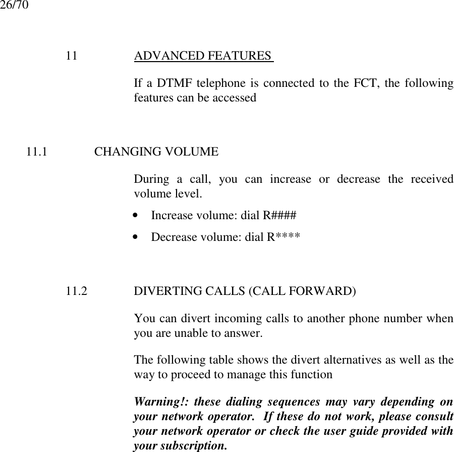26/7011 ADVANCED FEATURES If a DTMF telephone is connected to the FCT, the followingfeatures can be accessed11.1 CHANGING VOLUMEDuring a call, you can increase or decrease the receivedvolume level.• Increase volume: dial R####• Decrease volume: dial R****11.2 DIVERTING CALLS (CALL FORWARD)You can divert incoming calls to another phone number whenyou are unable to answer.The following table shows the divert alternatives as well as theway to proceed to manage this functionWarning!: these dialing sequences may vary depending onyour network operator.  If these do not work, please consultyour network operator or check the user guide provided withyour subscription.