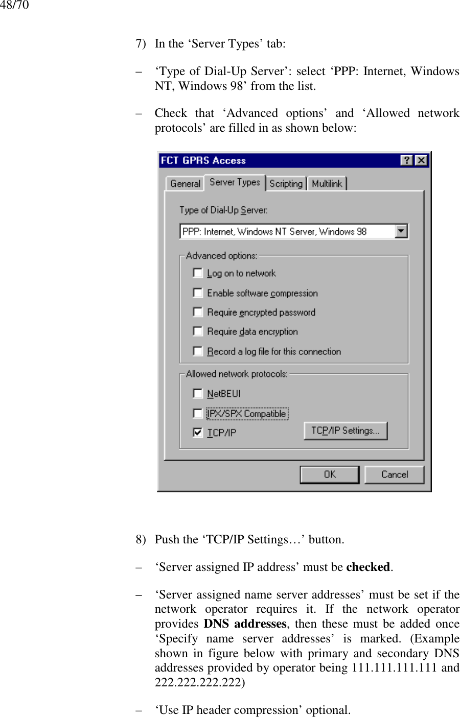 48/707) In the ‘Server Types’ tab:– ‘Type of Dial-Up Server’: select ‘PPP: Internet, WindowsNT, Windows 98’ from the list.– Check that ‘Advanced options’ and ‘Allowed networkprotocols’ are filled in as shown below:8) Push the ‘TCP/IP Settings…’ button.– ‘Server assigned IP address’ must be checked.– ‘Server assigned name server addresses’ must be set if thenetwork operator requires it. If the network operatorprovides DNS addresses, then these must be added once‘Specify name server addresses’ is marked. (Exampleshown in figure below with primary and secondary DNSaddresses provided by operator being 111.111.111.111 and222.222.222.222)– ‘Use IP header compression’ optional.