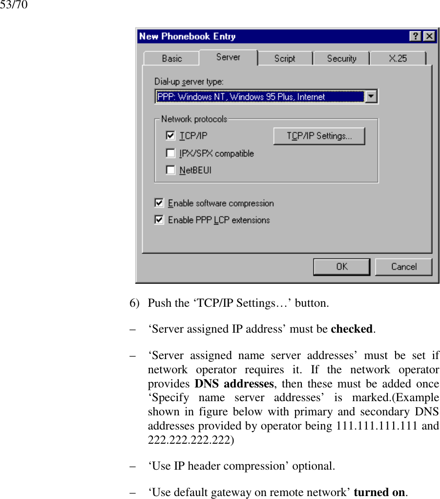 53/706) Push the ‘TCP/IP Settings…’ button.– ‘Server assigned IP address’ must be checked.– ‘Server assigned name server addresses’ must be set ifnetwork operator requires it. If the network operatorprovides DNS addresses, then these must be added once‘Specify name server addresses’ is marked.(Exampleshown in figure below with primary and secondary DNSaddresses provided by operator being 111.111.111.111 and222.222.222.222)– ‘Use IP header compression’ optional.– ‘Use default gateway on remote network’ turned on.