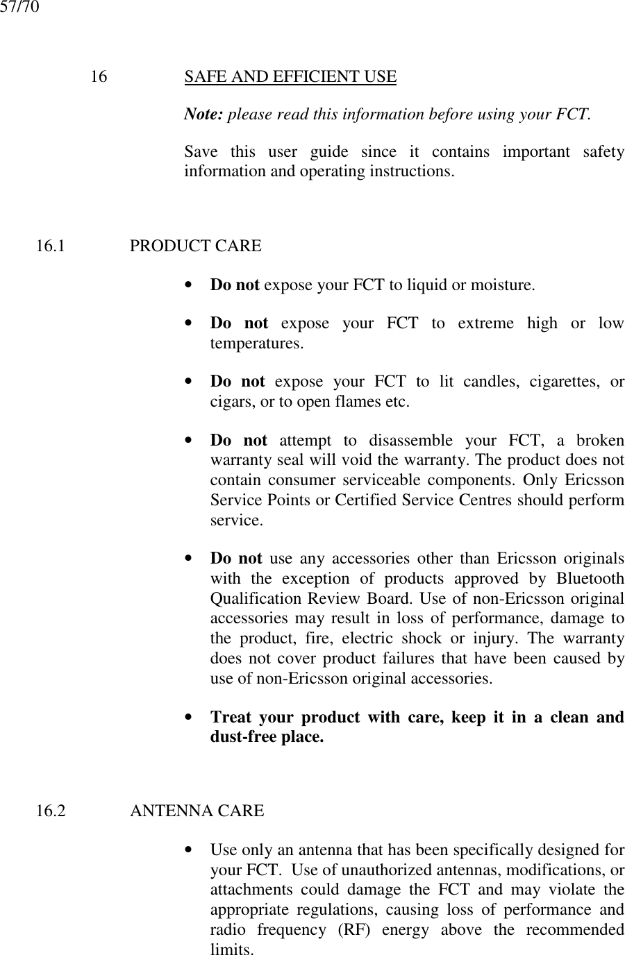 57/7016 SAFE AND EFFICIENT USENote: please read this information before using your FCT.Save this user guide since it contains important safetyinformation and operating instructions.16.1 PRODUCT CARE• Do not expose your FCT to liquid or moisture.• Do not expose your FCT to extreme high or lowtemperatures.• Do not expose your FCT to lit candles, cigarettes, orcigars, or to open flames etc.• Do not attempt to disassemble your FCT, a brokenwarranty seal will void the warranty. The product does notcontain consumer serviceable components. Only EricssonService Points or Certified Service Centres should performservice.• Do not use any accessories other than Ericsson originalswith the exception of products approved by BluetoothQualification Review Board. Use of non-Ericsson originalaccessories may result in loss of performance, damage tothe product, fire, electric shock or injury. The warrantydoes not cover product failures that have been caused byuse of non-Ericsson original accessories.• Treat your product with care, keep it in a clean anddust-free place.16.2 ANTENNA CARE• Use only an antenna that has been specifically designed foryour FCT.  Use of unauthorized antennas, modifications, orattachments could damage the FCT and may violate theappropriate regulations, causing loss of performance andradio frequency (RF) energy above the recommendedlimits.