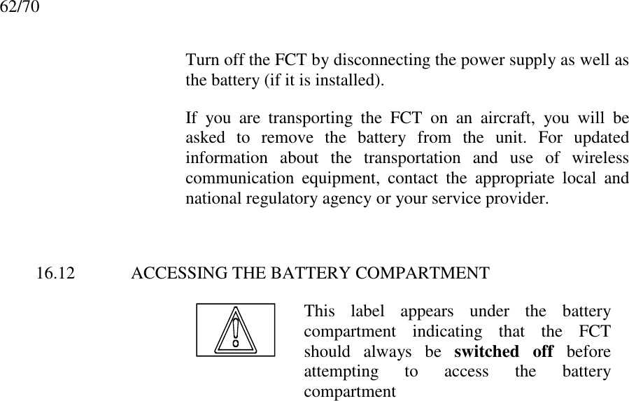 62/70Turn off the FCT by disconnecting the power supply as well asthe battery (if it is installed).If you are transporting the FCT on an aircraft, you will beasked to remove the battery from the unit. For updatedinformation about the transportation and use of wirelesscommunication equipment, contact the appropriate local andnational regulatory agency or your service provider.16.12 ACCESSING THE BATTERY COMPARTMENTThis label appears under the batterycompartment indicating that the FCTshould always be switched off beforeattempting to access the batterycompartmentDisposing of the BatteryDisposing of the ProductEmergency CallsBattery InformationExplosive Atmospheres