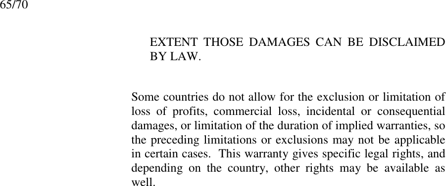65/70EXTENT THOSE DAMAGES CAN BE DISCLAIMEDBY LAW.Some countries do not allow for the exclusion or limitation ofloss of profits, commercial loss, incidental or consequentialdamages, or limitation of the duration of implied warranties, sothe preceding limitations or exclusions may not be applicablein certain cases.  This warranty gives specific legal rights, anddepending on the country, other rights may be available aswell.International