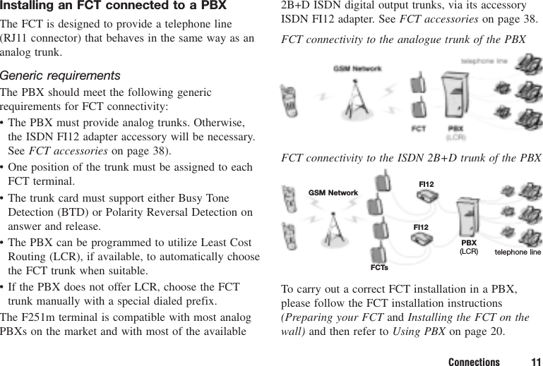 Connections 11Installing an FCT connected to a PBXThe FCT is designed to provide a telephone line(RJ11 connector) that behaves in the same way as ananalog trunk.Generic requirementsThe PBX should meet the following genericrequirements for FCT connectivity:• The PBX must provide analog trunks. Otherwise,the ISDN FI12 adapter accessory will be necessary.See FCT accessories on page 38).• One position of the trunk must be assigned to eachFCT terminal.• The trunk card must support either Busy ToneDetection (BTD) or Polarity Reversal Detection onanswer and release.• The PBX can be programmed to utilize Least CostRouting (LCR), if available, to automatically choosethe FCT trunk when suitable.• If the PBX does not offer LCR, choose the FCTtrunk manually with a special dialed prefix.The F251m terminal is compatible with most analogPBXs on the market and with most of the available2B+D ISDN digital output trunks, via its accessoryISDN FI12 adapter. See FCT accessories on page 38.FCT connectivity to the analogue trunk of the PBXFCT connectivity to the ISDN 2B+D trunk of the PBXTo carry out a correct FCT installation in a PBX,please follow the FCT installation instructions(Preparing your FCT and Installing the FCT on thewall) and then refer to Using PBX on page 20.GSM NetworkFCTsFI12FI12PBX(LCR) telephone line