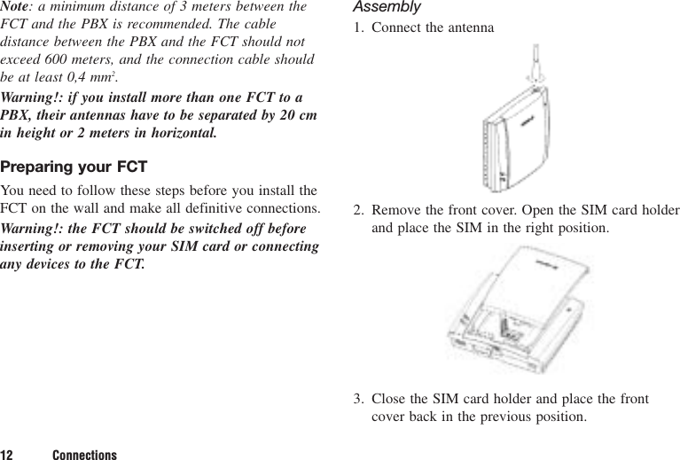 12 ConnectionsNote: a minimum distance of 3 meters between theFCT and the PBX is recommended. The cabledistance between the PBX and the FCT should notexceed 600 meters, and the connection cable shouldbe at least 0,4 mm2.Warning!: if you install more than one FCT to aPBX, their antennas have to be separated by 20 cmin height or 2 meters in horizontal.Preparing your FCTYou need to follow these steps before you install theFCT on the wall and make all definitive connections.Warning!: the FCT should be switched off beforeinserting or removing your SIM card or connectingany devices to the FCT.Assembly1. Connect the antenna2. Remove the front cover. Open the SIM card holderand place the SIM in the right position.3. Close the SIM card holder and place the frontcover back in the previous position.