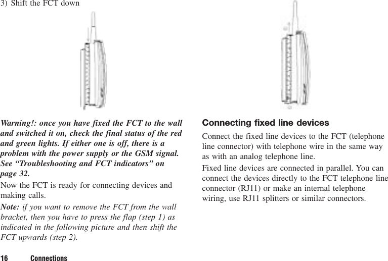 16 Connections3) Shift the FCT downWarning!: once you have fixed the FCT to the walland switched it on, check the final status of the redand green lights. If either one is off, there is aproblem with the power supply or the GSM signal.See “Troubleshooting and FCT indicators” on page 32.Now the FCT is ready for connecting devices andmaking calls.Note: if you want to remove the FCT from the wallbracket, then you have to press the flap (step 1) asindicated in the following picture and then shift theFCT upwards (step 2).Connecting fixed line devicesConnect the fixed line devices to the FCT (telephoneline connector) with telephone wire in the same wayas with an analog telephone line.Fixed line devices are connected in parallel. You canconnect the devices directly to the FCT telephone lineconnector (RJ11) or make an internal telephonewiring, use RJ11 splitters or similar connectors.