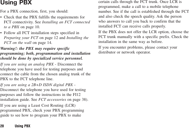 Using PBXFor a PBX connection, first, you should:• Check that the PBX fulfills the requirements forFCT connectivity. See Installing an FCT connectedto a PBX on page 10.• Follow all FCT installation steps specified inPreparing your FCT on page 12 and Installing theFCT on the wall on page 14.Warning!: the PBX may require specificprogramming; both, programmation and installationshould be done by specialized service personnel.If you are using an analog PBX - Disconnect thetelephone you have used for testing purposes andconnect the cable from the chosen analog trunk of thePBX to the FCT telephone line.If you are using a 2B+D ISDN digital PBX -Disconnect the telephone you have used for testingpurposes and follow the instructions in the FI12installation guide. See FCT accessories on page 38).If you are using a Least Cost Routing (LCR)programmed PBX, check your PBX programmingguide to see how to program your PBX to makecertain calls through the FCT trunk. Once LCR isprogrammed, make a call to a mobile telephonenumber. See if the call is established through the FCTand also check the speech quality. Ask the personwho answers to call you back to confirm that theinstalled FCT can receive calls properly.If the PBX does not offer the LCR option, choose theFCT trunk manually with a specific prefix. Check theinstallation in the same way as before.If you encounter problems, please contact yourdistributor or network operator.20 Using PBX