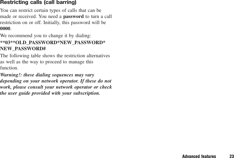 Advanced features 23Restricting calls (call barring)You can restrict certain types of calls that can bemade or received. You need a password to turn a callrestriction on or off. Initially, this password will be0000.We recommend you to change it by dialing:**03**OLD_PASSWORD*NEW_PASSWORD*NEW_PASSWORD#The following table shows the restriction alternativesas well as the way to proceed to manage thisfunction.Warning!: these dialing sequences may varydepending on your network operator. If these do notwork, please consult your network operator or checkthe user guide provided with your subscription.