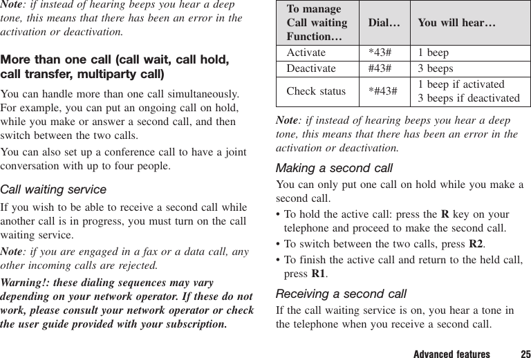 Advanced features 25Note: if instead of hearing beeps you hear a deeptone, this means that there has been an error in theactivation or deactivation.More than one call (call wait, call hold, call transfer, multiparty call)You can handle more than one call simultaneously.For example, you can put an ongoing call on hold,while you make or answer a second call, and thenswitch between the two calls.You can also set up a conference call to have a jointconversation with up to four people.Call waiting serviceIf you wish to be able to receive a second call whileanother call is in progress, you must turn on the callwaiting service.Note: if you are engaged in a fax or a data call, anyother incoming calls are rejected.Warning!: these dialing sequences may varydepending on your network operator. If these do notwork, please consult your network operator or checkthe user guide provided with your subscription.To manageCall waiting   Dial… You will hear…Function…Activate *43# 1 beepDeactivate #43# 3 beepsCheck status *#43# 1 beep if activated3 beeps if deactivatedNote: if instead of hearing beeps you hear a deeptone, this means that there has been an error in theactivation or deactivation.Making a second callYou can only put one call on hold while you make asecond call.• To hold the active call: press the Rkey on yourtelephone and proceed to make the second call.• To switch between the two calls, press R2.• To finish the active call and return to the held call,press R1.Receiving a second callIf the call waiting service is on, you hear a tone inthe telephone when you receive a second call.