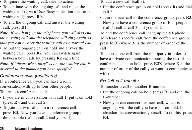 • To ignore the waiting call, take no action.• To continue with the ongoing call and reject thewaiting call (give a User Busy indication tone to thewaiting call): press R0.• To end the ongoing call and answer the waitingcall: press R1.Note: if you hang up the telephone, you will also endthe ongoing call and the telephone will ring again sothat you can answer the waiting call as a normal call.• To put the ongoing call on hold and answer thewaiting call : press R2. You can switch againbetween both calls by pressing R2 each time.Note: if “divert when busy” is on, the waiting call isdiverted to the number you have specified.Conference calls (multiparty)In a conference call, you can have a jointconversation with up to four other people.To create a conference call:• If you are in conversation with call 1, put it on hold(press R), and dial call 2.• To join the two calls into a conference call: press R3. Now you have a conference group ofthree people (call 1, call 2 and yourself).To add a new call (call 3):• Put the conference group on hold (press R) and dialcall 3.• Join the new call to the conference group: press R3.Now you have a conference group of four people(call 1, call 2, call 3 and yourself).To end the conference call, hang up the telephone. To release a specific call from the conference group:press R1X (where X is the number of order of thecall).To choose one call from the multiparty in order tohave a private communication, putting the rest of theconference calls on hold: press R2X (where X is thenumber of order of the call you want to communicatewith).Explicit call transferTo transfer a call to another B-number:• Put the ongoing call on hold (press R) and dial theB-number.• Now you can connect this new call, which isongoing, with the call you have put on hold, butabandon the conversation yourself. To do this, pressR4.26 Advanced features