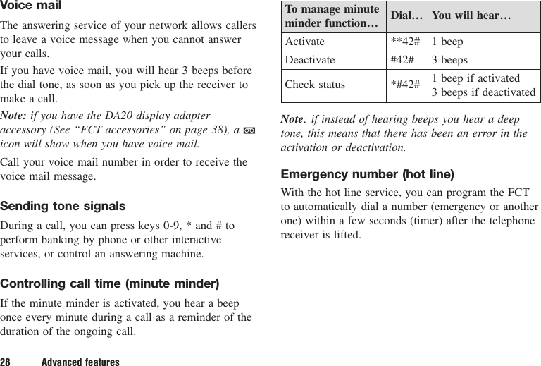 Voice mailThe answering service of your network allows callersto leave a voice message when you cannot answeryour calls.If you have voice mail, you will hear 3 beeps beforethe dial tone, as soon as you pick up the receiver tomake a call.Note: if you have the DA20 display adapteraccessory (See “FCT accessories” on page 38), a aicon will show when you have voice mail.Call your voice mail number in order to receive thevoice mail message.Sending tone signalsDuring a call, you can press keys 0-9, * and # toperform banking by phone or other interactiveservices, or control an answering machine.Controlling call time (minute minder)If the minute minder is activated, you hear a beeponce every minute during a call as a reminder of theduration of the ongoing call.To manage minute  Dial… You will hear…minder function…Activate **42# 1 beepDeactivate #42# 3 beepsCheck status *#42# 1 beep if activated3 beeps if deactivatedNote: if instead of hearing beeps you hear a deeptone, this means that there has been an error in theactivation or deactivation.Emergency number (hot line)With the hot line service, you can program the FCTto automatically dial a number (emergency or anotherone) within a few seconds (timer) after the telephonereceiver is lifted.28 Advanced features