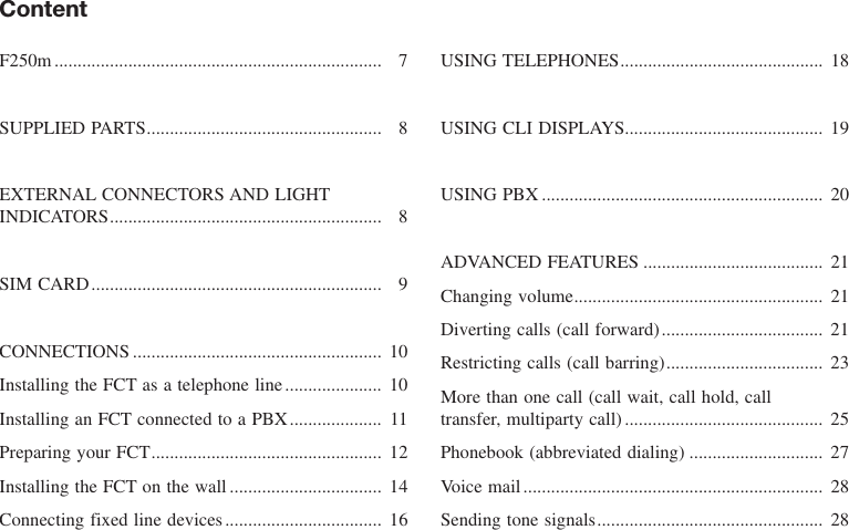 ContentF250m....................................................................... 7SUPPLIED PARTS................................................... 8EXTERNAL CONNECTORS AND LIGHTINDICATORS........................................................... 8SIM CARD............................................................... 9CONNECTIONS ...................................................... 10Installing the FCT as a telephone line..................... 10Installing an FCT connected to a PBX.................... 11Preparing your FCT.................................................. 12Installing the FCT on the wall................................. 14Connecting fixed line devices.................................. 16USING TELEPHONES............................................ 18USING CLI DISPLAYS........................................... 19USING PBX ............................................................. 20ADVANCED FEATURES ....................................... 21Changing volume...................................................... 21Diverting calls (call forward)................................... 21Restricting calls (call barring).................................. 23More than one call (call wait, call hold, call transfer, multiparty call) ........................................... 25Phonebook (abbreviated dialing) ............................. 27Voice mail................................................................. 28Sending tone signals................................................. 28