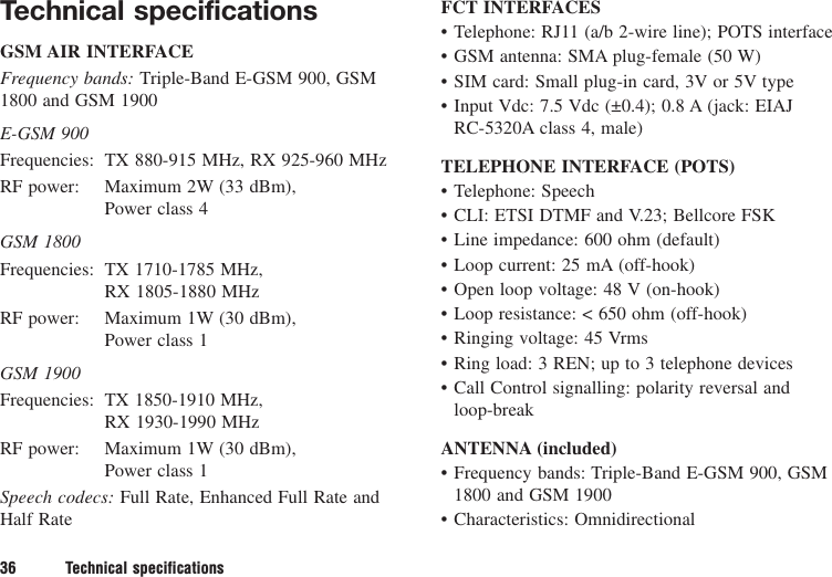 Technical specificationsGSM AIR INTERFACEFrequency bands: Triple-Band E-GSM 900, GSM1800 and GSM 1900E-GSM 900Frequencies: TX 880-915 MHz, RX 925-960 MHzRF power: Maximum 2W (33 dBm), Power class 4GSM 1800Frequencies: TX 1710-1785 MHz, RX 1805-1880 MHzRF power: Maximum 1W (30 dBm), Power class 1GSM 1900Frequencies: TX 1850-1910 MHz, RX 1930-1990 MHzRF power: Maximum 1W (30 dBm), Power class 1Speech codecs: Full Rate, Enhanced Full Rate andHalf RateFCT INTERFACES• Telephone: RJ11 (a/b 2-wire line); POTS interface• GSM antenna: SMA plug-female (50 W)• SIM card: Small plug-in card, 3V or 5V type• Input Vdc: 7.5 Vdc (±0.4); 0.8 A (jack: EIAJ RC-5320A class 4, male)TELEPHONE INTERFACE (POTS)• Telephone: Speech• CLI: ETSI DTMF and V.23; Bellcore FSK• Line impedance: 600 ohm (default)• Loop current: 25 mA (off-hook)• Open loop voltage: 48 V (on-hook)• Loop resistance: &lt; 650 ohm (off-hook)• Ringing voltage: 45 Vrms• Ring load: 3 REN; up to 3 telephone devices• Call Control signalling: polarity reversal and loop-breakANTENNA (included)• Frequency bands: Triple-Band E-GSM 900, GSM1800 and GSM 1900• Characteristics: Omnidirectional36 Technical specifications