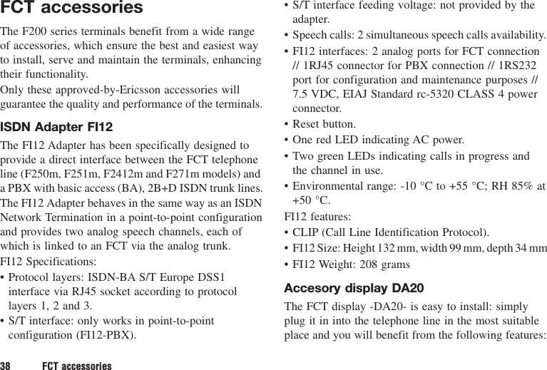 38 FCT accessoriesFCT accessoriesThe F200 series terminals benefit from a wide rangeof accessories, which ensure the best and easiest wayto install, serve and maintain the terminals, enhancingtheir functionality.Only these approved-by-Ericsson accessories willguarantee the quality and performance of the terminals.ISDN Adapter FI12The FI12 Adapter has been specifically designed toprovide a direct interface between the FCT telephoneline (F250m, F251m, F2412m and F271m models) anda PBX with basic access (BA), 2B+D ISDN trunk lines.The FI12 Adapter behaves in the same way as an ISDNNetwork Termination in a point-to-point configurationand provides two analog speech channels, each ofwhich is linked to an FCT via the analog trunk.FI12 Specifications:• Protocol layers: ISDN-BA S/T Europe DSS1interface via RJ45 socket according to protocollayers 1, 2 and 3.• S/T interface: only works in point-to-pointconfiguration (FI12-PBX).• S/T interface feeding voltage: not provided by theadapter.• Speech calls: 2 simultaneous speech calls availability.• FI12 interfaces: 2 analog ports for FCT connection// 1RJ45 connector for PBX connection // 1RS232port for configuration and maintenance purposes //7.5 VDC, EIAJ Standard rc-5320 CLASS 4 powerconnector.• Reset button.• One red LED indicating AC power.• Two green LEDs indicating calls in progress andthe channel in use.• Environmental range: -10 °C to +55 °C; RH 85% at+50 °C.FI12 features:• CLIP (Call Line Identification Protocol).• FI12 Size: Height 132 mm, width 99 mm, depth 34 mm• FI12 Weight: 208 gramsAccesory display DA20The FCT display -DA20- is easy to install: simplyplug it in into the telephone line in the most suitableplace and you will benefit from the following features: