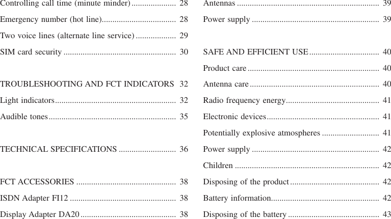 Controlling call time (minute minder)..................... 28Emergency number (hot line)................................... 28Two voice lines (alternate line service) ................... 29SIM card security ..................................................... 30TROUBLESHOOTING AND FCT INDICATORS 32Light indicators......................................................... 32Audible tones............................................................ 35TECHNICAL SPECIFICATIONS ........................... 36FCT ACCESSORIES ............................................... 38ISDN Adapter FI12 .................................................. 38Display Adapter DA20............................................. 38Antennas ................................................................... 39Power supply ............................................................ 39SAFE AND EFFICIENT USE................................. 40Product care.............................................................. 40Antenna care............................................................. 40Radio frequency energy............................................ 41Electronic devices..................................................... 41Potentially explosive atmospheres ........................... 41Power supply ............................................................ 42Children .................................................................... 42Disposing of the product.......................................... 42Battery information................................................... 42Disposing of the battery ........................................... 43