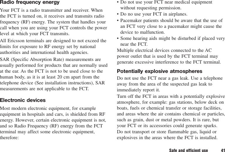 Safe and efficient use 41Radio frequency energyYour FCT is a radio transmitter and receiver. Whenthe FCT is turned on, it receives and transmits radiofrequency (RF) energy. The system that handles yourcall when you are using your FCT controls the powerlevel at which your FCT transmits.All Ericsson terminals are designed to not exceed thelimits for exposure to RF energy set by nationalauthorities and international health agencies.SAR (Specific Absorption Rate) measurements areusually performed for products that are normally usedat the ear. As the FCT is not to be used close to thehuman body, as it is at least 20 cm apart from thetelephone device (See installation instructions), SARmeasurements are not applicable to the FCT.Electronic devicesMost modern electronic equipment, for exampleequipment in hospitals and cars, is shielded from RFenergy. However, certain electronic equipment is not,and so Radio Frequency (RF) energy from the FCTterminal may affect some electronic equipment,therefore:• Do not use your FCT near medical equipmentwithout requesting permission.• Do no use your FCT in airplanes.• Pacemaker patients should be aware that the use ofan FCT very close to a pacemaker might cause thedevice to malfunction.• Some hearing aids might be disturbed if placed verynear the FCT.Multiple electrical devices connected to the ACpower outlet that is used by the FCT terminal maygenerate excessive interference to the FCT terminal.Potentially explosive atmospheresDo not use the FCT near a gas leak. Use a telephoneaway from the area of the suspected gas leak toimmediately report it.Turn off the FCT in areas with a potentially explosiveatmosphere, for example: gas stations, below deck onboats, fuels or chemical transfer or storage facilities,and areas where the air contains chemical or particles,such as grain, dust or metal powders. It is rare, butyour FCT or its accessories could generate sparks.Do not transport or store flammable gas, liquid orexplosives in the areas where the FCT is installed.