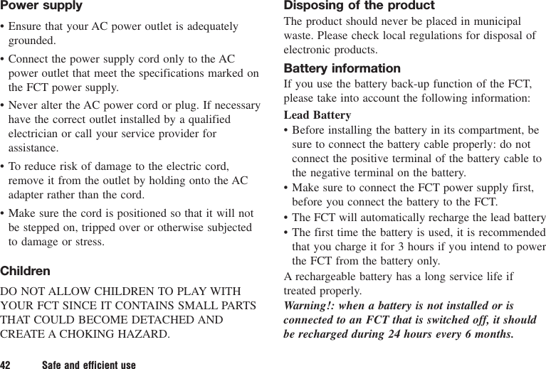 Power supply• Ensure that your AC power outlet is adequatelygrounded.• Connect the power supply cord only to the ACpower outlet that meet the specifications marked onthe FCT power supply.• Never alter the AC power cord or plug. If necessaryhave the correct outlet installed by a qualifiedelectrician or call your service provider forassistance.• To reduce risk of damage to the electric cord,remove it from the outlet by holding onto the ACadapter rather than the cord.• Make sure the cord is positioned so that it will notbe stepped on, tripped over or otherwise subjectedto damage or stress.ChildrenDO NOT ALLOW CHILDREN TO PLAY WITHYOUR FCT SINCE IT CONTAINS SMALL PARTSTHAT COULD BECOME DETACHED ANDCREATE A CHOKING HAZARD.Disposing of the productThe product should never be placed in municipalwaste. Please check local regulations for disposal ofelectronic products.Battery informationIf you use the battery back-up function of the FCT,please take into account the following information:Lead Battery• Before installing the battery in its compartment, besure to connect the battery cable properly: do notconnect the positive terminal of the battery cable tothe negative terminal on the battery.• Make sure to connect the FCT power supply first,before you connect the battery to the FCT.• The FCT will automatically recharge the lead battery• The first time the battery is used, it is recommendedthat you charge it for 3 hours if you intend to powerthe FCT from the battery only.A rechargeable battery has a long service life iftreated properly.Warning!: when a battery is not installed or isconnected to an FCT that is switched off, it shouldbe recharged during 24 hours every 6 months.42 Safe and efficient use