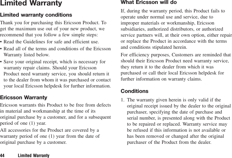 Limited WarrantyLimited warranty conditionsThank you for purchasing this Ericsson Product. Toget the maximum use out of your new product, werecommend that you follow a few simple steps:• Read the Guidelines for safe and efficient use.• Read all of the terms and conditions of the EricssonWarranty listed below.• Save your original receipt, which is necessary forwarranty repair claims. Should your EricssonProduct need warranty service, you should return itto the dealer from whom it was purchased or contactyour local Ericsson helpdesk for further information.Ericsson WarrantyEricsson warrants this Product to be free from defectsin material and workmanship at the time of itsoriginal purchase by a customer, and for a subsequentperiod of one (1) year.All accessories for the Product are covered by awarranty period of one (1) year from the date oforiginal purchase by a customer.What Ericsson will doIf, during the warranty period, this Product fails tooperate under normal use and service, due toimproper materials or workmanship, Ericssonsubsidiaries, authorized distributors, or authorizedservice partners will, at their own option, either repairor replace the Product in accordance with the termsand conditions stipulated herein.For efficiency purposes, Customers are reminded thatshould their Ericsson Product need warranty service,they return it to the dealer from which it waspurchased or call their local Ericsson helpdesk forfurther information on warranty claims.Conditions1. The warranty given herein is only valid if theoriginal receipt issued by the dealer to the originalpurchaser, specifying the date of purchase andserial number, is presented along with the Productto be repaired or replaced. Warranty service maybe refused if this information is not available orhas been removed or changed after the originalpurchaser of the Product from the dealer.44 Limited Warranty