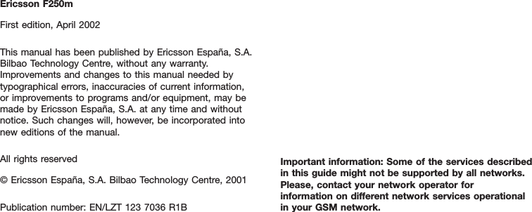 Ericsson F250mFirst edition, April 2002This manual has been published by Ericsson España, S.A.Bilbao Technology Centre, without any warranty.Improvements and changes to this manual needed bytypographical errors, inaccuracies of current information, or improvements to programs and/or equipment, may bemade by Ericsson España, S.A. at any time and withoutnotice. Such changes will, however, be incorporated intonew editions of the manual.All rights reserved© Ericsson España, S.A. Bilbao Technology Centre, 2001Publication number: EN/LZT 123 7036 R1BImportant information: Some of the services describedin this guide might not be supported by all networks.Please, contact your network operator for information on different network services operational in your GSM network.