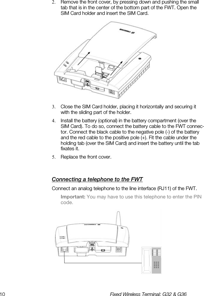 10  Fixed Wireless Terminal: G32 &amp; G36  2.  Remove the front cover, by pressing down and pushing the small tab that is in the center of the bottom part of the FWT. Open the SIM Card holder and insert the SIM Card.  3.  Close the SIM Card holder, placing it horizontally and securing it with the sliding part of the holder. 4.  Install the battery (optional) in the battery compartment (over the SIM Card). To do so, connect the battery cable to the FWT connec-tor. Connect the black cable to the negative pole (-) of the battery and the red cable to the positive pole (+). Fit the cable under the holding tab (over the SIM Card) and insert the battery until the tab fixates it. 5.  Replace the front cover. Connecting a telephone to the FWT    Connect an analog telephone to the line interface (RJ11) of the FWT. Important: You may have to use this telephone to enter the PIN code.  