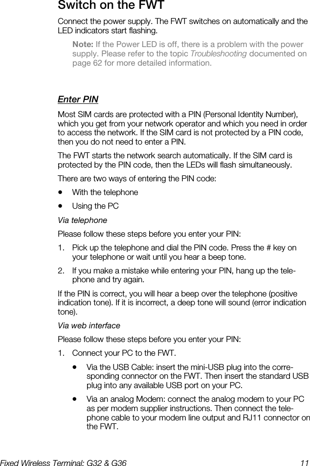 Fixed Wireless Terminal: G32 &amp; G36  11  Switch on the FWT    Connect the power supply. The FWT switches on automatically and the LED indicators start flashing. Note: If the Power LED is off, there is a problem with the power supply. Please refer to the topic Troubleshooting documented on page 62 for more detailed information. Enter PIN    Most SIM cards are protected with a PIN (Personal Identity Number), which you get from your network operator and which you need in order to access the network. If the SIM card is not protected by a PIN code, then you do not need to enter a PIN. The FWT starts the network search automatically. If the SIM card is protected by the PIN code, then the LEDs will flash simultaneously. There are two ways of entering the PIN code: •  With the telephone •  Using the PC Via telephone Please follow these steps before you enter your PIN: 1.  Pick up the telephone and dial the PIN code. Press the # key on your telephone or wait until you hear a beep tone. 2.  If you make a mistake while entering your PIN, hang up the tele-phone and try again. If the PIN is correct, you will hear a beep over the telephone (positive indication tone). If it is incorrect, a deep tone will sound (error indication tone). Via web interface Please follow these steps before you enter your PIN: 1.  Connect your PC to the FWT. •  Via the USB Cable: insert the mini-USB plug into the corre-sponding connector on the FWT. Then insert the standard USB plug into any available USB port on your PC. •  Via an analog Modem: connect the analog modem to your PC as per modem supplier instructions. Then connect the tele-phone cable to your modem line output and RJ11 connector on the FWT. 
