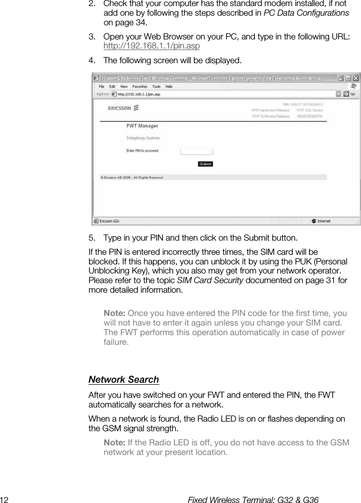 12  Fixed Wireless Terminal: G32 &amp; G36  2.  Check that your computer has the standard modem installed, if not add one by following the steps described in PC Data Configurations on page 34. 3.  Open your Web Browser on your PC, and type in the following URL: http://192.168.1.1/pin.asp 4.  The following screen will be displayed.   5.  Type in your PIN and then click on the Submit button. If the PIN is entered incorrectly three times, the SIM card will be blocked. If this happens, you can unblock it by using the PUK (Personal Unblocking Key), which you also may get from your network operator. Please refer to the topic SIM Card Security documented on page 31 for more detailed information.  Note: Once you have entered the PIN code for the first time, you will not have to enter it again unless you change your SIM card. The FWT performs this operation automatically in case of power failure. Network Search    After you have switched on your FWT and entered the PIN, the FWT automatically searches for a network. When a network is found, the Radio LED is on or flashes depending on the GSM signal strength. Note: If the Radio LED is off, you do not have access to the GSM network at your present location. 