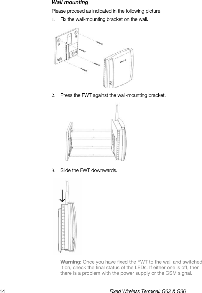 14  Fixed Wireless Terminal: G32 &amp; G36  Wall mounting    Please proceed as indicated in the following picture. 1.  Fix the wall-mounting bracket on the wall.  2.  Press the FWT against the wall-mounting bracket.  3.  Slide the FWT downwards.  Warning: Once you have fixed the FWT to the wall and switched it on, check the final status of the LEDs. If either one is off, then there is a problem with the power supply or the GSM signal.  