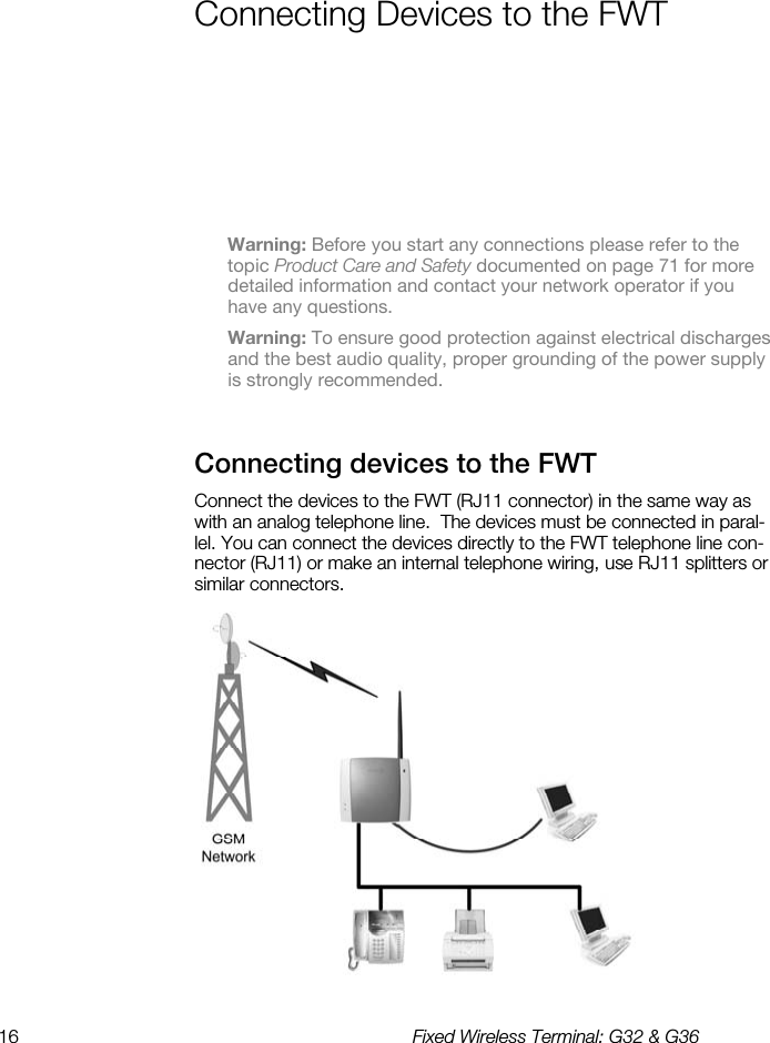 16  Fixed Wireless Terminal: G32 &amp; G36  Connecting Devices to the FWT    Warning: Before you start any connections please refer to the topic Product Care and Safety documented on page 71 for more detailed information and contact your network operator if you have any questions. Warning: To ensure good protection against electrical discharges and the best audio quality, proper grounding of the power supply is strongly recommended. Connecting devices to the FWT    Connect the devices to the FWT (RJ11 connector) in the same way as with an analog telephone line.  The devices must be connected in paral-lel. You can connect the devices directly to the FWT telephone line con-nector (RJ11) or make an internal telephone wiring, use RJ11 splitters or similar connectors.  