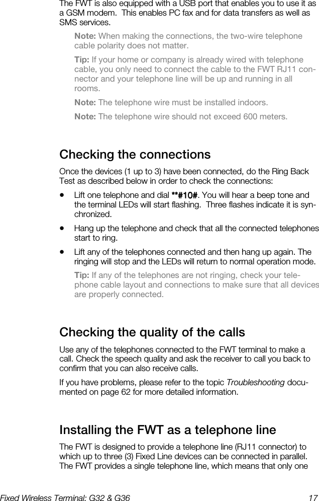 Fixed Wireless Terminal: G32 &amp; G36  17  The FWT is also equipped with a USB port that enables you to use it as a GSM modem.  This enables PC fax and for data transfers as well as SMS services. Note: When making the connections, the two-wire telephone cable polarity does not matter. Tip: If your home or company is already wired with telephone cable, you only need to connect the cable to the FWT RJ11 con-nector and your telephone line will be up and running in all rooms. Note: The telephone wire must be installed indoors. Note: The telephone wire should not exceed 600 meters. Checking the connections    Once the devices (1 up to 3) have been connected, do the Ring Back Test as described below in order to check the connections: •  Lift one telephone and dial **#10#**#10#**#10#**#10#. You will hear a beep tone and the terminal LEDs will start flashing.  Three flashes indicate it is syn-chronized. •  Hang up the telephone and check that all the connected telephones start to ring. •  Lift any of the telephones connected and then hang up again. The ringing will stop and the LEDs will return to normal operation mode. Tip: If any of the telephones are not ringing, check your tele-phone cable layout and connections to make sure that all devices are properly connected. Checking the quality of the calls    Use any of the telephones connected to the FWT terminal to make a call. Check the speech quality and ask the receiver to call you back to confirm that you can also receive calls. If you have problems, please refer to the topic Troubleshooting docu-mented on page 62 for more detailed information. Installing the FWT as a telephone line    The FWT is designed to provide a telephone line (RJ11 connector) to which up to three (3) Fixed Line devices can be connected in parallel. The FWT provides a single telephone line, which means that only one 
