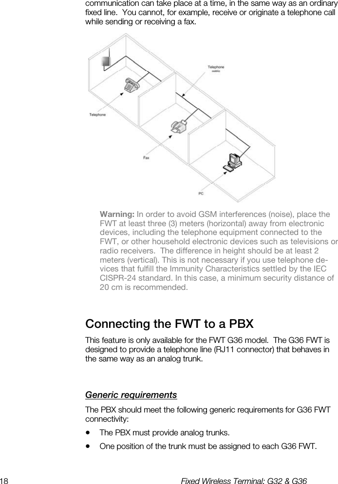 18  Fixed Wireless Terminal: G32 &amp; G36  communication can take place at a time, in the same way as an ordinary fixed line.  You cannot, for example, receive or originate a telephone call while sending or receiving a fax.  Warning: In order to avoid GSM interferences (noise), place the FWT at least three (3) meters (horizontal) away from electronic devices, including the telephone equipment connected to the FWT, or other household electronic devices such as televisions or radio receivers.  The difference in height should be at least 2 meters (vertical). This is not necessary if you use telephone de-vices that fulfill the Immunity Characteristics settled by the IEC CISPR-24 standard. In this case, a minimum security distance of 20 cm is recommended. Connecting the FWT to a PBX    This feature is only available for the FWT G36 model.  The G36 FWT is designed to provide a telephone line (RJ11 connector) that behaves in the same way as an analog trunk. Generic requirements    The PBX should meet the following generic requirements for G36 FWT connectivity: •  The PBX must provide analog trunks. •  One position of the trunk must be assigned to each G36 FWT. 