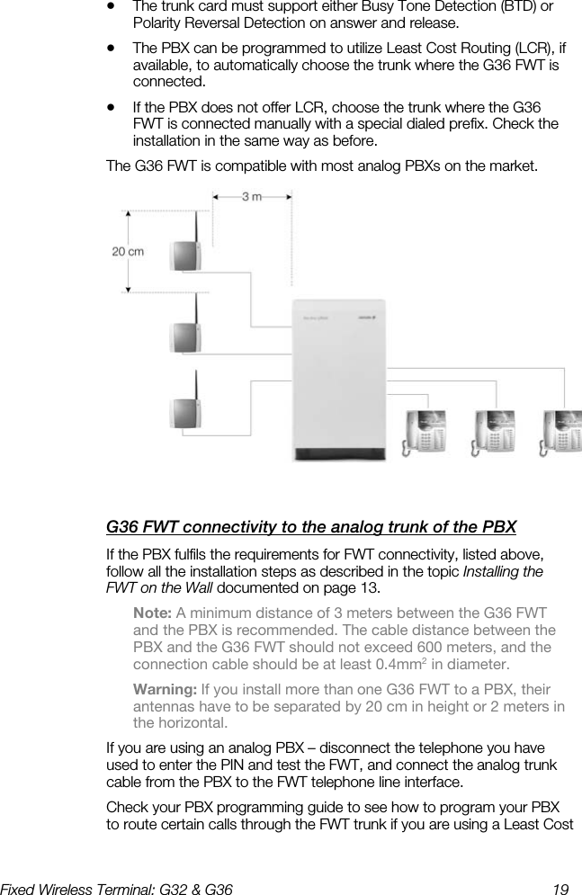 Fixed Wireless Terminal: G32 &amp; G36  19  •  The trunk card must support either Busy Tone Detection (BTD) or Polarity Reversal Detection on answer and release. •  The PBX can be programmed to utilize Least Cost Routing (LCR), if available, to automatically choose the trunk where the G36 FWT is connected. •  If the PBX does not offer LCR, choose the trunk where the G36 FWT is connected manually with a special dialed prefix. Check the installation in the same way as before. The G36 FWT is compatible with most analog PBXs on the market.  G36 FWT connectivity to the analog trunk of the PBX    If the PBX fulfils the requirements for FWT connectivity, listed above, follow all the installation steps as described in the topic Installing the FWT on the Wall documented on page 13. Note: A minimum distance of 3 meters between the G36 FWT and the PBX is recommended. The cable distance between the PBX and the G36 FWT should not exceed 600 meters, and the connection cable should be at least 0.4mm2 in diameter. Warning: If you install more than one G36 FWT to a PBX, their antennas have to be separated by 20 cm in height or 2 meters in the horizontal. If you are using an analog PBX – disconnect the telephone you have used to enter the PIN and test the FWT, and connect the analog trunk cable from the PBX to the FWT telephone line interface. Check your PBX programming guide to see how to program your PBX to route certain calls through the FWT trunk if you are using a Least Cost 