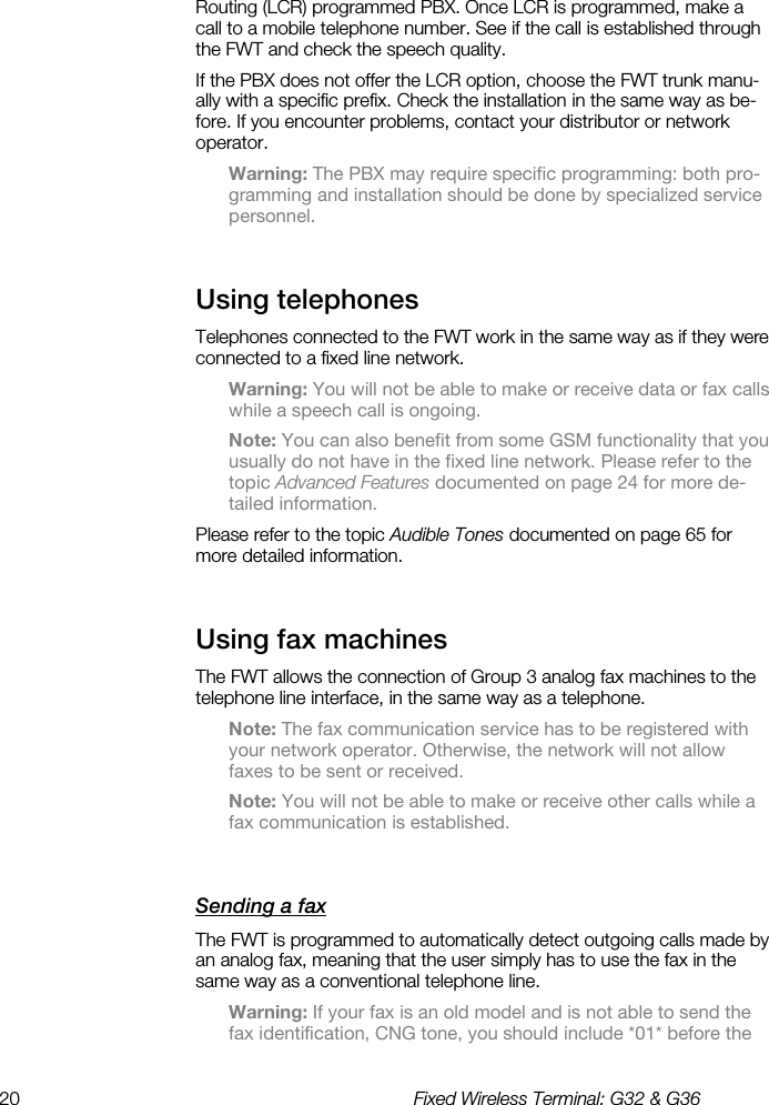 20  Fixed Wireless Terminal: G32 &amp; G36  Routing (LCR) programmed PBX. Once LCR is programmed, make a call to a mobile telephone number. See if the call is established through the FWT and check the speech quality. If the PBX does not offer the LCR option, choose the FWT trunk manu-ally with a specific prefix. Check the installation in the same way as be-fore. If you encounter problems, contact your distributor or network operator. Warning: The PBX may require specific programming: both pro-gramming and installation should be done by specialized service personnel. Using telephones    Telephones connected to the FWT work in the same way as if they were connected to a fixed line network. Warning: You will not be able to make or receive data or fax calls while a speech call is ongoing. Note: You can also benefit from some GSM functionality that you usually do not have in the fixed line network. Please refer to the topic Advanced Features documented on page 24 for more de-tailed information. Please refer to the topic Audible Tones documented on page 65 for more detailed information. Using fax machines    The FWT allows the connection of Group 3 analog fax machines to the telephone line interface, in the same way as a telephone. Note: The fax communication service has to be registered with your network operator. Otherwise, the network will not allow faxes to be sent or received. Note: You will not be able to make or receive other calls while a fax communication is established. Sending a fax    The FWT is programmed to automatically detect outgoing calls made by an analog fax, meaning that the user simply has to use the fax in the same way as a conventional telephone line. Warning: If your fax is an old model and is not able to send the fax identification, CNG tone, you should include *01* before the 