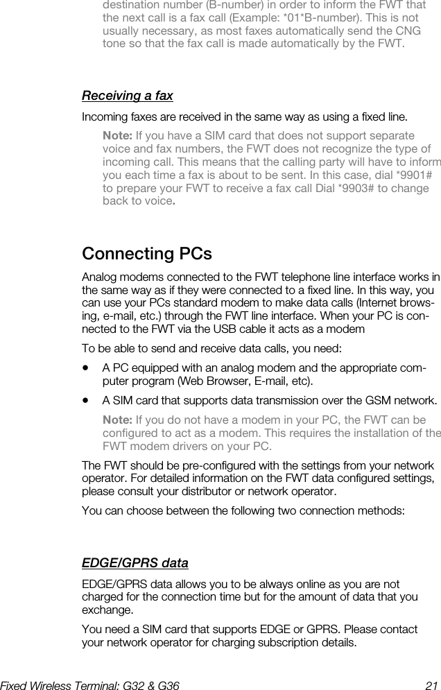 Fixed Wireless Terminal: G32 &amp; G36  21  destination number (B-number) in order to inform the FWT that the next call is a fax call (Example: *01*B-number). This is not usually necessary, as most faxes automatically send the CNG tone so that the fax call is made automatically by the FWT. Receiving a fax    Incoming faxes are received in the same way as using a fixed line. Note: If you have a SIM card that does not support separate voice and fax numbers, the FWT does not recognize the type of incoming call. This means that the calling party will have to inform you each time a fax is about to be sent. In this case, dial *9901# to prepare your FWT to receive a fax call Dial *9903# to change back to voice. Connecting PCs    Analog modems connected to the FWT telephone line interface works in the same way as if they were connected to a fixed line. In this way, you can use your PCs standard modem to make data calls (Internet brows-ing, e-mail, etc.) through the FWT line interface. When your PC is con-nected to the FWT via the USB cable it acts as a modem To be able to send and receive data calls, you need: •  A PC equipped with an analog modem and the appropriate com-puter program (Web Browser, E-mail, etc). •  A SIM card that supports data transmission over the GSM network.  Note: If you do not have a modem in your PC, the FWT can be configured to act as a modem. This requires the installation of the FWT modem drivers on your PC. The FWT should be pre-configured with the settings from your network operator. For detailed information on the FWT data configured settings, please consult your distributor or network operator. You can choose between the following two connection methods: EDGE/GPRS data    EDGE/GPRS data allows you to be always online as you are not charged for the connection time but for the amount of data that you exchange.  You need a SIM card that supports EDGE or GPRS. Please contact your network operator for charging subscription details. 