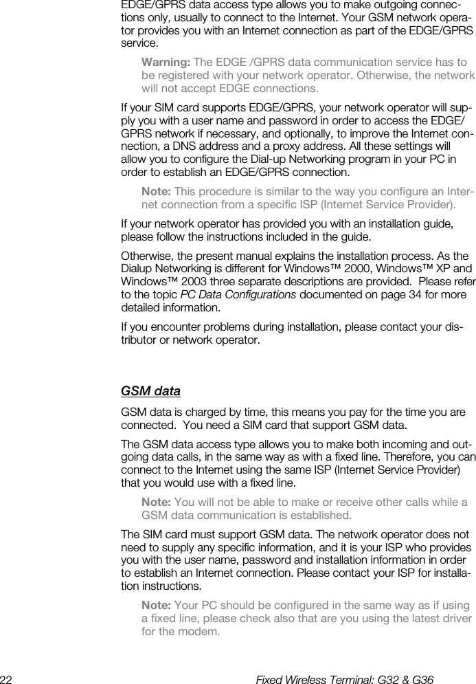 22  Fixed Wireless Terminal: G32 &amp; G36  EDGE/GPRS data access type allows you to make outgoing connec-tions only, usually to connect to the Internet. Your GSM network opera-tor provides you with an Internet connection as part of the EDGE/GPRS service. Warning: The EDGE /GPRS data communication service has to be registered with your network operator. Otherwise, the network will not accept EDGE connections.  If your SIM card supports EDGE/GPRS, your network operator will sup-ply you with a user name and password in order to access the EDGE/GPRS network if necessary, and optionally, to improve the Internet con-nection, a DNS address and a proxy address. All these settings will allow you to configure the Dial-up Networking program in your PC in order to establish an EDGE/GPRS connection. Note: This procedure is similar to the way you configure an Inter-net connection from a specific ISP (Internet Service Provider). If your network operator has provided you with an installation guide, please follow the instructions included in the guide.   Otherwise, the present manual explains the installation process. As the Dialup Networking is different for Windows™ 2000, Windows™ XP and Windows™ 2003 three separate descriptions are provided.  Please refer to the topic PC Data Configurations documented on page 34 for more detailed information. If you encounter problems during installation, please contact your dis-tributor or network operator. GSM data    GSM data is charged by time, this means you pay for the time you are connected.  You need a SIM card that support GSM data.   The GSM data access type allows you to make both incoming and out-going data calls, in the same way as with a fixed line. Therefore, you can connect to the Internet using the same ISP (Internet Service Provider) that you would use with a fixed line.  Note: You will not be able to make or receive other calls while a GSM data communication is established. The SIM card must support GSM data. The network operator does not need to supply any specific information, and it is your ISP who provides you with the user name, password and installation information in order to establish an Internet connection. Please contact your ISP for installa-tion instructions. Note: Your PC should be configured in the same way as if using a fixed line, please check also that are you using the latest driver for the modem. 